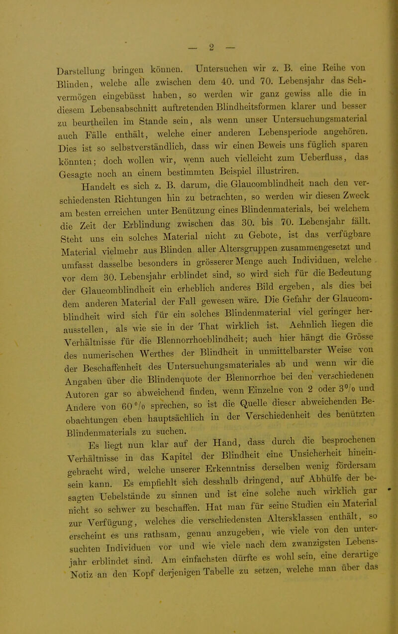 Darstellung bringen können. Untersuchen wir z. B. eine Reihe von Blinden, welche alle zwischen dem 40. und 70. Lebensjahr das Seh- vermögen eingebüsst haben, so werden wir ganz gewiss alle die in diesem Lebensabschnitt aufti-etenden Blindheitsformen klarer und besser zu beui'theilen im Stande sein, als wenn unser Untersuchungsmaterial auch Fälle enthält, welche einer anderen Lebensperiode angehören. Dies ist so selbstverständlich, dass wir einen Beweis uns füglich sparen könnten; doch wollen wir, wenn auch vielleicht zum Ueberfluss, das Gesagte noch an einem bestimmten Beispiel illustru-en. Handelt es sich z. B. darum, die Glaucomblindheit nach den ver- schiedensten Richtungen hin zu betrachten, so werden wir diesen Zweck am besten erreichen unter Benützung eines Blindenmaterials, bei welchem die Zeit der Erblindung zwischen das 30. bis 70. Lebensjahr fällt. Steht uns ein solches Material nicht zu Gebote, ist das verfügljare Material vielmehr aus Blinden aller Altersgi-uppen zusammengesetzt und umfasst dasselbe besonders in grösserer Menge auch Individuen, welche vor dem 30. Lebensjahr erblindet sind, so wird sich für die Bedeutung der Glaucomblindheit ein erheblich anderes Bild ergeben, als dies bei dem anderen Material der Fall gewesen wäre. Die Gefahr- der Glaucom- bliudheit wird sich für ein solches Blindenmaterial viel geringer her- ausstellen, als wie sie in der That wirklich ist. Aehnlich liegen die Verhältnisse für die Blennorrhoeblindheit; auch hier hängt die Grösse des numerischen Werthes der Blindheit in unmittelbarster Weise von der Beschaffenheit des Untersuchungsmateriales ab und wenn wir die Ana-aben über die Blindenquote der Blennorrhoe bei den verschiedenen Autoren gar so abweichend finden, wenn Einzelne von 2 oder 3«;o und Andere von 60 »/o sprechen, so ist die QueUe dieser abweichenden Be- obachtungen eben hauptsächlich in der Verschiedenheit des benützten Blindenmaterials zu suchen. Es liegt nun klar auf der Hand, dass durch die besprochenen Verhältnisse in das Kapitel der Blindheit eine Unsicherheit hmem- gebracht >vird, welche unserer Erkenntniss derselben wenig fordersam sein kann. Es empfiehlt sich desshalb dringend, auf Abhülfe der be- sagten üebelstände zu sinnen und ist eine solche auch wirklich gar nicht so schwer zu beschafien. Hat man für seine Studien ein Matenal zur Verfügung, welches die verschiedensten Altersklassen enthalt, so erscheint es uns rathsam, genau anzugeben, wie viele von den unter- suchten Individuen vor und wie viele nach dem zwanzigsten Lebens- jahr erblindet sind. Am einfachsten dürfle es wohl sein, eine derartige Notiz an den Kopf derjenigen Tabelle zu setzen, welche man über das