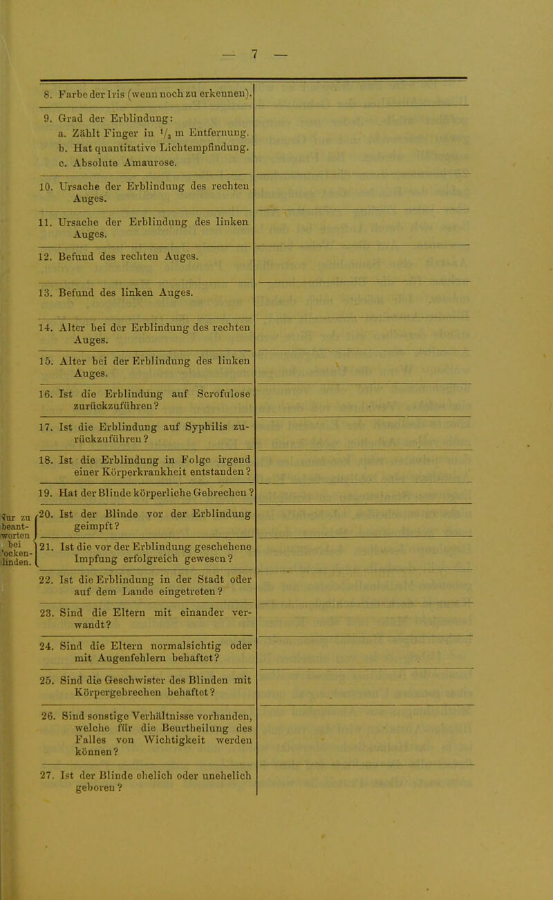 8. Farbe der Iris (wenn noch zu erkennen). 9. Grad der ErWindung: U. /jcdliib J: 111^X51 III il* XjH HOl XIUIJq t b. Hat quantitative Lichtempfindung. c. Absolute Amaurose. 10. Ursache der Erblindung des rechten Auges. 11. Ursache der Erblindung des linken Auges. 12. Befund des rechten Auges. 13. Befund des linken Auges. 'ocken- ilinden. 14. Alter bei der Erblindung des rechten Auges. 15. Alter bei der Erblindung des linken Auges. 16. Ist die Erblindung auf Scrofulose zurückzuführen ? 17. Ist die Erblindung auf Syphilis zu- rückzuführen ? 18. Ist die Erblindung in Folge irgend einer Körperkrankheit entstanden? 19. Hat der Blinde körperliche Gebrechen ? f20. Ist der Blinde vor der Erblindung geimpft? 21. Ist die vor der Erblindung geschehene Impfung erfolgreich gewesen? 22. Ist die Erblindung in der Stadt oder auf dem Lande eingetreten? 23. Sind die Eltern mit einander ver- wandt ? 24. Sind die Eltern normalsichtig oder mit Augenfehlern behaftet? 25. Sind die Geschwister des Blinden mit Körpergebrechen behaftet? 26. Sind sonstige Verhältnisse vorhanden, welche für die ßeurtheilung des Falles von Wichtigkeit werden können? 27. Ist der Blinde ehelich oder unehelich geboren ?