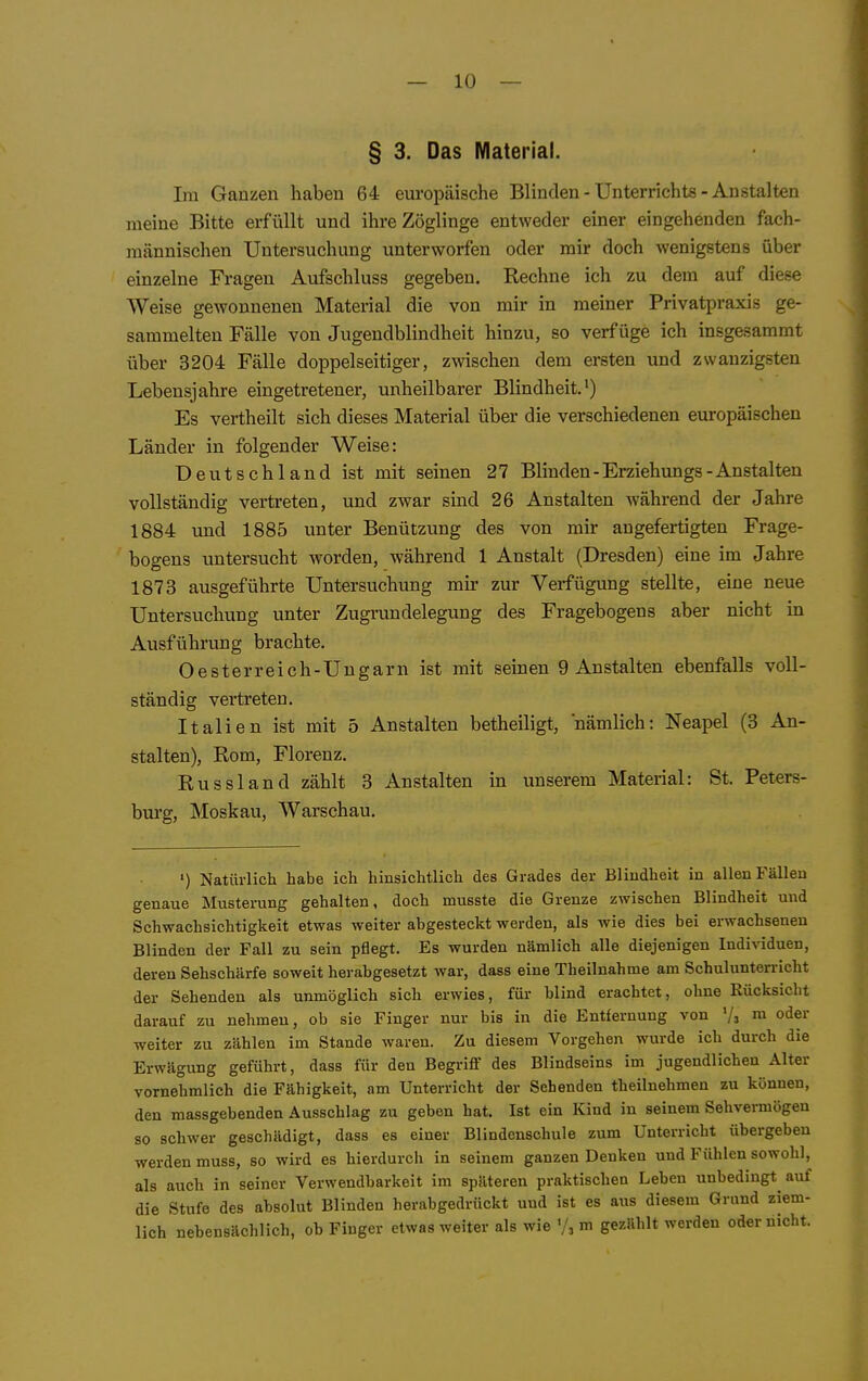 § 3. Das Material. Im Ganzen haben 64 europäische Blinden - Unterrichts - Anstalten meine Bitte erfüllt und ihre Zöglinge entweder einer eingehenden fach- männischen Untersuchung unterworfen oder mir doch wenigstens über einzelne Fragen Aufschluss gegeben. Rechne ich zu dem auf diese Weise gewonnenen Material die von mir in meiner Privatpraxis ge- sammelten Fälle von Jugendblindheit hinzu, so verfüge ich insgesammt über 3204 Fälle doppelseitiger, zwischen dem ersten und zwanzigsten Lebensjahre eingetretenei-, unheilbarer Blindheit.') Es vertheilt sich dieses Material über die verschiedenen europäischen Länder in folgender Weise: Deutschland ist mit seinen 27 Blinden-Erziehungs-Anstalten vollständig vertreten, und zwar sind 26 Anstalten während der Jahre 1884 und 1885 unter Benützung des von mir angefertigten Frage- bogens untersucht worden, während 1 Anstalt (Dresden) eine im Jahre 1873 ausgeführte Untersuchung mir zur Verfügung stellte, eine neue Untersuchung unter Zugrundelegung des Fragebogens aber nicht in Ausführung brachte. Oesterreich-Ungarn ist mit seinen 9 Anstalten ebenfalls voll- ständig vertreten. Italien ist mit 5 Anstalten betheiligt, nämlich: Neapel (3 An- stalten), Rom, Florenz. Russland zählt 3 Anstalten in unserem Material: St. Peters- burg, Moskau, Warschau, ') Natürlich habe ich hinsichtlich des Grades der Blindheit in allen Fällen genaue Musterung gehalten, doch musste die Grenze zwischen Blindheit und Schwachsichtigkeit etwas weiter abgesteckt werden, als wie dies bei erwachsenen Blinden der Fall zu sein pflegt. Es wurden nämlich alle diejenigen Individuen, deren Sehschärfe soweit herabgesetzt war, dass eine Theilnahme am Schulunterricht der Sehenden als unmöglich sich erwies, für blind erachtet, ohne Rücksicht darauf zu nehmen, ob sie Finger nur bis in die Entfernung von '/a m oder weiter zu zählen im Stande waren. Zu diesem Vorgehen wurde ich durch die Erwägung geführt, dass für den Begriflf des Blindseins im jugendlichen Alter vornehmlich die Fähigkeit, am Unterricht der Sehenden theilnehmen zu können, den massgebenden Ausschlag zu geben hat. Ist ein Kind in seinem Sehvermögen so schwer geschädigt, dass es einer Blindenschule zum Unterricht übergeben werden muss, so wird es hierdurch in seinem ganzen Denken und Fühlen sowohl, als auch in seiner Verwendbarkeit im späteren praktischen Leben unbedingt auf die Stufe des absolut Blinden herabgedrückt und ist es aus diesem Grund ziem- lich nebensächlich, ob Finger etwas weiter als wie '/, m gezählt werden oder nicht.