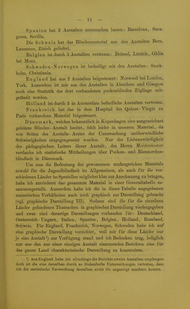 Spanien hat 3 Anstalten untersuchen lassen: Barcelona, Sara- gossa, Sevilla. Die Schweiz hat das Blindenraaterial aus den Anstalten Bern, Lausanne, Zürich geliefert. Belgien ist dui'ch 3 Anstalten vertreten: Brüssel, Lüttich, Ghlin bei Möns. Schweden-Norwegen ist betheiligt mit den Anstalten: Stock- holm, Christiania. England hat aus 2 Anstalten beigesteuert: Norwood bei London, York. Ausserdem ist mir aus den Anstalten in Aberdeen und Glasgow noch eine Statistik der dort vorhandenen pockenblinden Zöglinge mit- getheilt worden. Holland ist durch 3 in Amsterdam befindliche Anstalten vertreten. Frankreich hat das in dem Hospital des Quinze - Vingts zu Paris vorhandene Material beigesteuert. Dänemark, welches bekanntlich in Kopenhagen eine ausgezeichnet geleitete Blinden - Anstalt besitzt, fehlt leider in unserem Material, da von Seiten des Anstalts - Arztes der Untersuchung unüberwindliche Schwierigkeiten entgegengesetzt wurden. Nur der Liebenswürdigkeit des pädagogischen Leiters dieser Anstalt, des Herrn Moldenhawer verdanke ich statistische Mittheilungen über Pocken- und Blennorrhoe- blindheit in Dänemark. Um mm die Bedeutung des gewonnenen umfangreichen Materials sowohl für die Jugendblindheit im Allgemeinen, als auch für die ver- schiedenen Länder im Speziellen möglichst klar zur Anschauung zu bringen, habe ich zuvörderst das gesammte Material in einer Generaltabelle zu- sammengestellt. Ausserdem habe ich die in dieser Tabelle angegebenen numerischen Verhältnisse auch noch graphisch zur Darstellung gebracht (vgl. graphische Darstellung III). Sodann sind die für die einzelnen Länder geflmdenen Thatsachen in graphischer Darstellung wiedergegeben und zwar sind derartige Darstellungen vorhanden für: Deutschland, Oesterreich-Ungarn, Italien, Spanien, Belgien, Holland, Russland, Schweiz. Für England, Frankreich, Norwegen, Schweden habe ich auf eine graphische Darstellung verzichtet, weil mir für diese Länder nur je eine Anstalt') zur Verfügung stand und ich Bedenken trug, lediglich nur aus den aus einer einzigen Anstalt stammenden Berichten eine für das ganze Land charakteristische Darstellung zu konstruiren. ') Aus England habe ich allerdings die Berichte zweier Anstalten empfangen doch ist die eine derselben durch so lückenhafte Untersuchungen vertreten, dass ich die statistische Verwerthung derselben nicht für angezeigt erachten konnte.