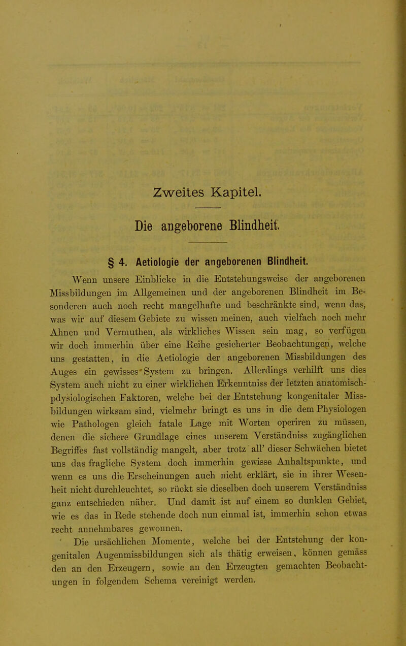 Zweites Kapitel. Die angeborene Blindheit. § 4. Aetiologie der angeborenen Blindheit. Wenu unsere Einblicke in die Eutstehungsweise der angeborenen Missbildungen im Allgemeinen und der angeborenen Blindheit im Be- sonderen auch noch recht mangelhafte und beschränkte sind, wenn das, was wir auf diesem Gebiete zu wissen meinen, auch vielfach noch mehr Ahnen und Vermuthen, als wirkliches Wissen sein mag, so verfügen wir doch immerhin über eine Reihe gesicherter Beobachtungen, welche uns gestatten, in die Aetiologie der angeborenen Missbildungen des Auges ein gewisses'System zu bringen. Allerdings verhilft uns dies System auch nicht zu einer wirklichen Erkenntniss der letzten anatomisch- pdysiologischen Faktoren, welche bei der Entstehung kongenitaler ISIiss- bildungen wirksam sind, vielmehr bringt es uns in die dem Physiologen wie Pathologen gleich fatale Lage mit Worten operiren zu müssen, denen die sichere Grundlage eines unserem Verständniss zugänglichen Begriffes fast vollständig mangelt, aber trotz all' dieser Schwächen bietet uns das fragliche System doch immerhin gemsse Anhaltspunkte, und wenn es uns die Erscheinungen auch nicht erklärt, sie in ihrer AVesen- heit nicht durchleuchtet, so rückt sie dieselben doch unserem Verständniss ganz entschieden näher. Und damit ist auf einem so dunklen Gebiet, wie es das in Rede stehende doch nun einmal ist, immerhin schon etwas recht annehmbares gewonnen. ' Die ursächlichen Momente, welche bei der Entstehung der kon- genitalen Augenmissbildungen sich als thätig erweisen, können gemäss den an den Erzeugern, sowie an den Erzeugten gemachten Beobacht- ungen in folgendem Schema vereinigt werden.