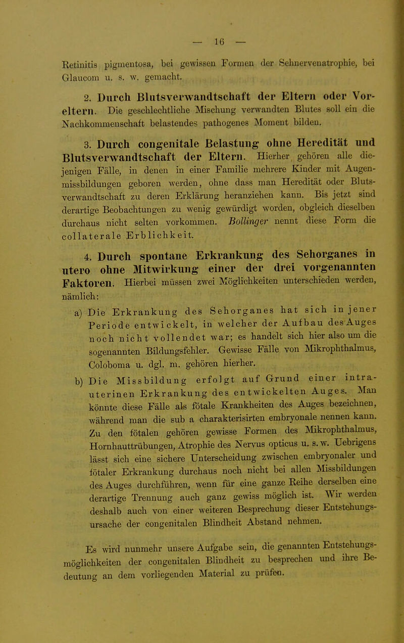 Eetiuitis pigmentosa, bei gewissen Formen der Sehnervenatrophie, bei Glaucom u. s. w. gemacht. 2. Durch Blutsverwandtschaft der Eltern oder Vor- eltern. Die geschlechtliche Mischung verwandten Blutes soll ein die Nachkommenschaft belastendes pathogenes Moment bilden. 3. Durch congenitale Belastung ohne Heredität und Blutsverwandtschaft der Eltern. Hierher gehören alle die- jenigen Fälle, in denen in einer Familie mehrere Kinder mit Augen- missbildungen geboren werden, ohne dass man Heredität oder Bluts- verwandtschaft zu deren Erklärung heranziehen kann. Bis jetzt sind derartige Beobachtungen zu wenig gewürdigt worden, obgleich dieselben diu-chaus nicht selten vorkommen. Bollinger nennt diese Fonn die collaterale Erblichkeit. 4. Durch spontane Erkrankung des Sehorganes in utero ohne Mitwirkung einer der drei vorgenannten Faktoren. Hierbei müssen zwei Möglichkeiten unterschieden werden, nämlich: a) Die Erkrankung des Sehorganes hat sich in jener Periode entwickelt, in welcher der Aufbau desAuges noch nicht vollendet war; es handelt sich hier also um die sogenannten Bildungsfehler. Gewisse Fälle von Mikrophthalmus, Coloboma u. dgl. m. gehören hierher, b) Die Missbildung erfolgt auf Grund einer intra- uterinen Erkrankung des entwickelten Auges. Man könnte diese Fälle als fötale Krankheiten des Auges bezeichnen, während man die sub a charakterisu-ten embryonale nennen kann. Zu den fötalen gehören gewisse Formen des ]\Iikrophthahnus, Hornhauttrübungen, Atrophie des Nervus opticus u. s. w. Uebrigens lässt sich eine sichere Unterscheidung zwischen embryonaler und fötaler Erkrankung durchaus noch nicht bei allen Missbilduugen des Auges durchführen, wenn für eine ganze Reihe derselben eine derartige Trennung auch ganz gewiss möglich ist. AVir werden deshalb auch von einer weiteren Besprechung dieser Entstehungs- ursache der congenitalen Blindheit Abstand nehmen. Es wird nunmehr unsere Aufgabe sein, die genannten Entstehungs- möglichkeiten der congenitalen Blindheit zu besprechen und ihre Be- deutung an dem vorliegenden Material zu prüfen.