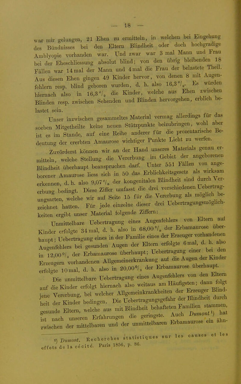 ^var mir gelungen, 21 Ehen zu ermitteln, in welchen bei Eingehung des Bündnisses bei den Eltern Blindheit oder doch hochgradige Amblyopie vorhanden war. Und zwar war 3 mal Mann und Frau bei der Eheschliessung absolut blind; von den übrig bleibenden 18 Fällen wai- 14mal der Mann und 4mal die Frau der belastete Theil. Aus diesen Ehen gingen 49 Kinder hervor, von denen 8 mit Augen- fehlern resp. blind geboren wurden, d. h. also 16,3/,. Es würden hiernach also in 16,3/„ die Kinder, welche aus Ehen zwischen Blinden resp. zwischen Sehenden und Blmden hervorgehen, erblich be- lastet sein. Unser inzwischen gesammeltes Material vermag allerdings für- das soeben Mitgetheilte keine neuen Stützpunkte beizubringen, wohl aber ist es im Stande, auf eine Reihe anderer für- die prozentarische Be- deutung der ererbten Amaurose wichtiger Punkte Licht zu werfen. Zuvörderst können wir an der Hand unseres Materials genau er- mitteln, welche Stellung die Vererbung im Gebiet der angeborenen Blindheit überhaupt beanspruchen darf. Unter 551 Fällen von ange- borener Amaurose liess sich in 50 das ErbHchkeitsgesetz als wirksam erkennen, d.h. also 9,07<7„ der kongenitalen Blindheit smd durch \ er- erbung bedingt. Diese Zitfer umfasst die drei verschiedenen Uebertrag- ungsarten, welche wir auf Seite 15 für die Vererbung als moghch be- zeichnet hatten. Für jede einzelne dieser drei Uebertragungsmoglich- keiten ergibt unser Material folgende Ziffern: Unmittelbare Uebertragung eines Augenfehlers von Eltern auf Kinder erfolgte 34 mal, d. h. also in 68,00 der Erbamaurose uber- Lpt; Uebertragung eines in der Famüie eines der Erzeuger vorhandenen ATgenfehlers bef gesunden Augen der Eltern erfolgte 6mal, d. 1. also in 12 00«/ der Erbamaurose überhaupt; Ueberti-agung emer bei den Erzeugern Uandenen AUgemeinerki-ankung auf die Augen der Kinder erfolgte lOmal, d. h. also in 20,000/« der Erbamaurose überhaupt Die unmittelbare Uebertragung eines Augenfehlers von den Eltei-n auf die Kinder erfolgt hiernach also weitaus am Häufigsten; dann fdgt •1 Vererbung, bei welcher Allgemeinkrankheiten der Erzeuger Bl.nd- Ci de Kinder bedingen. Die Uebertragungsgefahr der B mdheit durch eis Eltern, welch! aus ^^t Blindheit behafteten F^^^^^^^^^ ist nach unseren Erfahrungen die geringste. Auch Dumont ) a ^Uen der mittelbaren und der unmittelbaren Erbamaiu-ose ein ahn- ^^;:;;;;r'Recherches statlstlques sur las causes et les effets de la cöcit^. Paris 1856, p. 86.