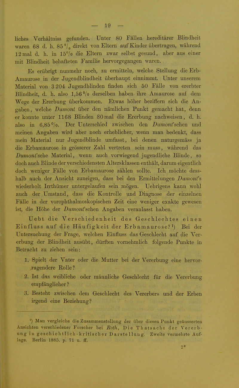 liebes Verliältniss gefunden. Unter 80 Fällen hereditärer Blindheit waren 68 d. h. 85 /o direkt von Eltern auf Kinder übertragen, während 12mal d. b. in 15/o die Eltern zwar selbst gesund, aber aus einer mit Blindheit behafteten Familie hervorgegangen waren. Es erübrigt nunmehr noch, zu ermitteln, welche Stellung die Erb- Amaui-ose in der Jugendblindheit überhaupt einnimmt. Unter unserem Material von 3 204 Jugendbliuden finden sich 50 Fälle von ererbter Blindheit, d. h, also 1,56 °/o derselben haben ihre Amaurose auf dem Wege der Ererbung überkommen. Etwas höher beziffern sich die An- gaben, Avdlche Dumont über den nämlichen Punkt gemacht hat, denn er konnte unter 1168 Blinden 80mal die Ererbung nachweisen, d. h. also in 6,85 /o. Der Unterschied zwischen den Dumont'sehen und meinen Angaben wird aber noch erheblicher, wenn man bedenkt, dass mein Material nur Jugendblinde umfasst, bei denen naturgemäss ja die Erbamaurose in grösserer Zahl vertreten sein muss, während das Dumont'sehe Material, wenn auch vorwiegend jugendliche Blinde, so doch auch Blinde der verschiedensten Altersklassen enthält, darum eigentlich doch weniger Fälle von Erbamaurose zählen sollte. Ich möchte dess- halb auch der Ansicht zuneigen, dass bei den Ermittelungen Dimionl's wiederholt Irrthümer untergelaufen sein mögen. Uebrigens kann wohl auch der Umstand, dass die Kontrolle und Diagnose der einzelnen Fälle in der vorophthalmoskopischeu Zeit eine weniger exakte gewesen ist, die Höhe der Dumon^'schen Angaben veranlasst haben. Uebt die Verschiedenheit des Geschlechtes einen Einfluss auf die Häufigkeit der Erbamaurose?^) Bei der Untersuchung der Frage, welchen Einfluss das Geschlecht auf die Ver- erbung der Blindheit ausübt, dürften vornehmlich folgende Punkte in Betracht zu ziehen sein: 1. Spielt der Vater oder die Mutter bei der Vererbung eine hervor- ,ragendere Rolle? 2. Ist das weibliche oder männliche Geschlecht für die Vererbung empfänglicher ? 3. Besteht zwischen dem Geschlecht des Vererbers und der Erben irgend eine Beziehung? ') Man vei-gleiche die Zusammenstellung der über diesen Punkt geäusserten Ansichten verschiedener Forscher bei Both, Die Thatsache der Vererb- ung in geschichtlich-kritischer Darstellung. Zweite vermehrte Auf- lage. Berlin 1885. p. 71 u. ff. 9*