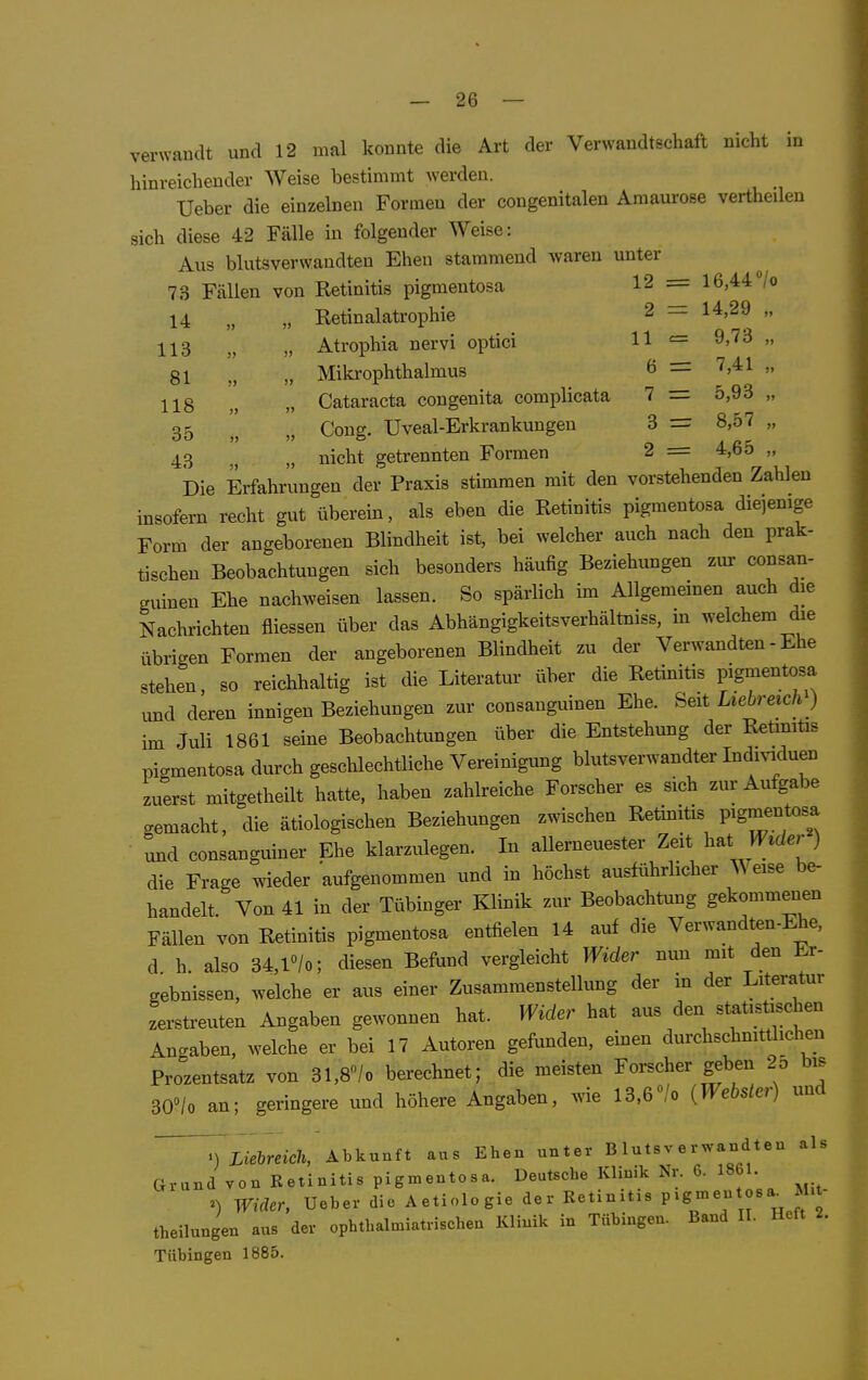 verwandt und 12 mal konnte die Art der Verwandtschaft nicht in hinreichender Weise bestimmt werden. Ueber die einzelnen Formen der congenitalen Amaurose vertheilen sich diese 42 Fälle in folgender Weise: Aus blutsverwandten Ehen stammend waren unter 73 Fällen von Retinitis pigmentosa 12 = 16,44/o 14 „ „ Retinalatrophie 2 = 14,29 „ 113 „ Atrophia nervi optici H = 9,73 „ 81 „ „ Mikrophthalmus ö = '^'^^  118 „ „ Cataracta congenita complicata 7 = 5,93 „ 35 „ Coug. Uveal-Erkrankungen 3 = 8,57 „ 43 nicht getrennten Formen 2 = 4,65 „ Die Erfahrungen der Praxis stimmen mit den vorstehenden Zahlen insofern recht gut überein, als eben die Retinitis pigmentosa diejenige Form der angeborenen Blindheit ist, bei welcher auch nach den prak- tischen Beobachtungen sich besonders häufig Beziehungen zur consan- guinen Ehe nachweisen lassen. So spärlich im Allgemeinen auch die Nachrichten fliessen über das Abhängigkeitsverhältniss, in welchem die übrigen Formen der angeborenen Blindheit zu der Verwandten - Ehe stehen, so reichhaltig ist die Literatur über die Retinitis pigmentosa und deren innigen Beziehungen zur consanguinen Ehe. Seit Liebreich ) im Juli 1861 seine Beobachtungen über die Entstehung der Retmiüs pigmentosa durch geschlechtliche Vereinigung blutsverwandter Indmduen zuerst mitgetheilt hatte, haben zahlreiche Forscher es sich zur Aufgabe gemacht, die ätiologischen Beziehungen zwischen Retinitis Pigmentosa und consanguiner Ehe klarzulegen. In allerneuester Zeit h^t Wider ) die Frage wieder aufgenommen und in höchst ausführlicher A\eise be- handelt. Von 41 in der Tübinger Klinik zur Beobachtung gekommenen Fällen von Retinitis pigmentosa entfielen 14 auf die Verwandten-Ehe, d h also 34,l''/o; diesen Befund vergleicht Wider nun mit den Er- gebnissen, welche er aus einer Zusammenstelkmg der in der Literatur zerstreuten Angaben gewonnen hat. Wider hat aus den statistischen Angaben, welche er bei 17 Autoren gefunden, einen durchschmttlichen Prozentsatz von 31,8''/o berechnet; die meisten Forscher geben 25 bis 30»/o an; geringere und höhere Angaben, wie l3,6«/o {Webster) und ^) Liebreich, Abkunft aus Ehen unter Blutsverwandten als Grund von Retinitis pigmentosa. Deutsche Klinik Nv. 6. 1861 ^) Wider, Ueber die Aetiologie der Retinitis pigmentosa^ Mit theilungen aus der ophthalmiatrischen Klinik in Tübingen. Band II. Heft 2. Tübingen 1885.