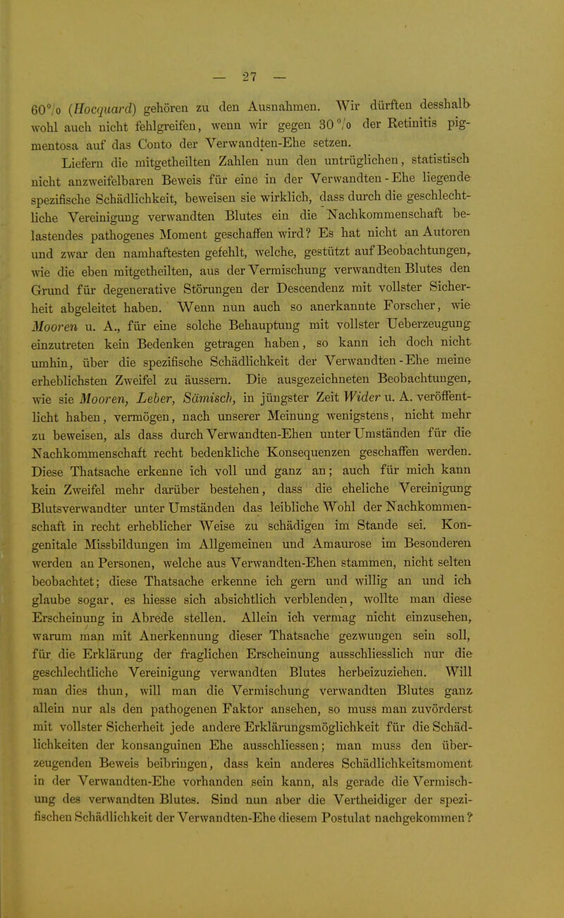 60°/o {Hocquard) gehören zu den Ausnahmen. Wh- dürften desshalb wohl auch nicht fehlgreifen, wenn wir gegen 30/o der Retinitis pig- mentosa auf das Conto der Verwandten-Ehe setzen. Liefern die mitgetheilten Zahlen nun den untrüglichen, statistisch nicht anzweifelbaren Beweis für eine in der Verwandten - Ehe liegende spezifische Schädlichkeit, beweisen sie wirklich, dass durch die geschlecht- liche Vereinigung verwandten Blutes ein die Nachkommenschaft be- lastendes pathogenes Moment geschaffen wird? Es hat nicht an Autoren und zwar den namhaftesten gefehlt, welche, gestützt auf Beobachtungen,, wie die eben mitgetheilten, aus der Vermischung verwandten Blutes den Grund für degenerative Störungen der Descendenz mit vollster Sicher- heit abgeleitet haben. Wenn nun auch so anerkannte Forscher, wie Mooren u. A., für eme solche Behauptung mit vollster Ueberzeugung einzutreten kein Bedenken getragen haben, so kann ich doch nicht umhin, über die spezifische Schädlichkeit der Verwandten-Ehe meine erheblichsten Zweifel zu äussern. Die ausgezeichneten Beobachtungen, wie sie Mooren, Leber, Sämisch, in jüngster Zeit Wider u. A. veröffent- licht haben, vermögen, nach imserer Meinung wenigstens, nicht mehr zu beweisen, als dass dm-ch Verwandten-Ehen unter Umständen für die Nachkommenschaft recht bedenkliche Konsequenzen geschaffen werden. Diese Thatsache erkenne ich voll und ganz an; auch für mich kann kein Zweifel mehr darüber bestehen, dass die eheliche Vereinigung^ Blutsverwandter unter Umständen das leibliche Wohl der Nachkommen- schaft in recht erheblicher Weise zu schädigen im Stande sei. Kon- genitale Missbildungen im Allgemeinen und Amaurose im Besonderen werden an Personen, welche aus Verwandten-Ehen stammen, nicht selten beobachtet; diese Thatsache erkenne ich gern und willig an und ich glaube sogar, es hiesse sich absichtlich verblenden, wollte man diese Erscheinung in Abrede stellen. Allein ich vermag nicht einzusehen, warum man mit Anerkennung dieser Thatsache gezwungen sein soll, für die Erklärung der fi-aglichen Erscheinung ausschliesslich nur die geschlechtliche Vereinigung verwandten Blutes herbeizuziehen. Will man dies thun, will man die Vermischung verwandten Blutes ganz, allein nur als den pathogenen Faktor ansehen, so muss man zuvörderst mit vollster Sicherheit jede andere Erklärungsmöglichkeit für die Schäd- lichkeiten der konsanguinen Ehe ausschliessen; man muss den über- zeugenden Beweis beibringen, dass kein anderes Schädlichkeitsmoment in der Verwandten-Ehe vorhanden sein kann, als gerade die Vermisch- img des verwandten Blutes. Sind nun aber die Vertheidiger der spezi- fischen Schädlichkeit der Verwandten-Ehe diesem Postulat nachgekommen ?