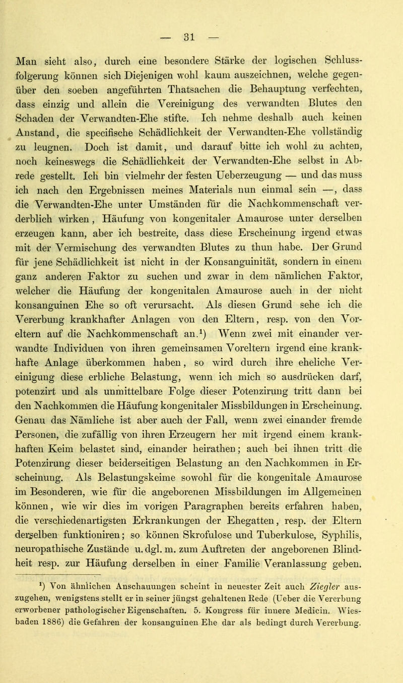 Man sieht also, durch eine besondere Stärke der logischen Schluss- folgeruug können sich Diejenigen wohl kaum auszeichnen, welche gegen- über den soeben angeführten Thatsachen die Behauptung verfechten, dass einzig und allein die Vereiniguug des verwandten Blutes den Schaden der Verwandten-Ehe stifte. Ich nehme deshalb auch keinen Anstand, die specifische Schädlichkeit der Verwandten-Ehe vollständig zu leugnen. Doch ist damit, und darauf bitte ich wohl zu achten, noch keineswegs die Schädlichkeit der Verwandten-Ehe selbst in Ab- rede gestellt. Ich bin vielmehr der festen Ueberzeugung — und das muss ich nach den Ergebnissen meines Materials nun einmal sein —, dass die Verwandten-Ehe unter Umständen für die Nachkommenschaft ver- derblich wirken , Häufung von kongenitaler Amaurose unter derselben erzeugen kann, aber ich bestreite, dass diese Erscheinung irgend etwas mit der Vermischung des verwandten Blutes zu thun habe. Der Grund für jene Schädlichkeit ist nicht in der Konsanguinität, sondern in einem ganz anderen Faktor zu suchen und zwar in dem nämlichen Faktor, welcher die Häufung der kongenitalen Amaurose auch in der nicht konsanguinen Ehe so oft verursacht. Als diesen Grund sehe ich die Vererbung krankhafter Anlagen von den Eltern, resp. von den Vor- eltern auf die Nachkommenschaft an.^) AVenn zwei mit einander ver- wandte Individuen von ihren gemeinsamen Voreltern irgend eine krank- hafte Anlage überkommen haben, so wird durch ihre eheliche Ver- einigung diese erbliche Belastung, wenn ich mich so ausdrücken darf, potenzirt und als unmittelbare Folge dieser Potenzirung tritt dann bei den Nachkommen die Häufung kongenitaler Missbildungen in Erscheinung. Genau das Nämliche ist aber auch der Fall, wenn zwei einander fremde Personen, die zufällig von ihren Erzeugern her mit irgend einem krank- haften Keim belastet sind, einander heirathen; auch bei ihnen tritt die Potenzirung dieser beiderseitigen Belastung an den Nachkommen in Er- scheinung. Als Belastungskeime sowohl für die kongenitale Amaurose im Besonderen, wie für die angeborenen Missbildungen im Allgemeinen können, wie wir dies im vorigen Paragraphen bereits erfahren haben, die verschiedenartigsten Erkrankungen der Ehegatten, resp. der Eltern derselben funktioniren; so können Skrofulöse und Tuberkulose, S}^hilis, neuropathische Zustände u. dgl. m. zum Auftreten der angeborenen Blind- heit resp. zur Häufung derselben in einer Familie Veranlassung geben. *) Von ähnlichen Anschauungen scheint in neuester Zeit auch ZiegJer aus- zugehen, wenigstens stellt er in seiner jüngst gehaltenen Eede (üeber die Vererbung erworbener pathologischer Eigenschaften. 5. Kougress für innere Medicin, Wies- baden 1886) die Gefahren der konsanguinen Ehe dar als bedingt durch Vererbung.