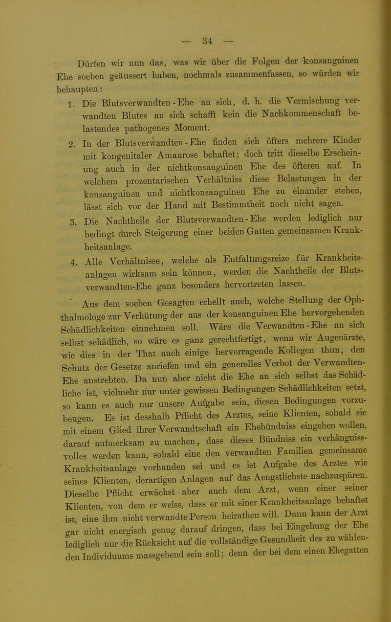 Dürfen wir nun das, was wir über die Folgen der konsauguinen Ehe soeben geäussert haben, nochmals zusammenfassen, so würden wir behaupten: 1. Die Blutsverwandten - Ehe an sich, d. h, die Vermischung ver- wandten Blutes an sich schafft kein die Nachkommenschaft be- lastendes pathogenes Moment. 2. In der Blutsverwandten - Ehe finden sich öfters mehrere Kinder mit kongenitaler Amaurose behaftet; doch tritt dieselbe Erschein- ung auch in der nichtkonsanguinen Ehe des öfteren auf. In welchem prozentarischen Verhältniss diese Belastungen in der konsanguinen und nichtkonsanguinen Ehe zu einander stehen, lässt sich vor der Hand mit Bestimmtheit noch nicht sagen. 3. Die Nachtheile der Blutsverwandten - Ehe werden lediglich nur bedingt durch Steigerung einer beiden Gatten gemeüjsamen Ki'ank- heitsanlage. 4. Alle Verhältnisse, welche als Entfaltungsreize für Ki-ankheits- anlageu wirksam sein können, werden die Nachtheile der Bluts- verwandten-Ehe ganz besonders hervortreten lassen.  Aus dem soeben Gesagten erhellt auch, welche Stellung der Oph- thalmologe zui- Verhütung der aus der konsanguinen Ehe hervorgehenden Schädlichkeiten einnehmen soll. Wäre die Verwandten - Ehe an sich selbst schädlich, so wäre es ganz gerechtfertigt, wenn wir Augenärzte, wie dies in der That auch einige hervorragende Kollegen thun, den Schutz der Gesetze anriefen und ein generelles Verbot der Verwandten- Ehe anstrebten. Da nun aber nicht die Ehe an sieh selbst das Schäd- liche ist, vielmehr nui' unter gewissen Bedingungen Schädlichkeiten setzt, so kann es auch nur unsere Aufgabe sein, diesen Bedingungen vorzu- beugen. Es ist desshalb Pflicht des Arztes, seine Klienten, sobald sie mit^einem Glied ihrer Verwandtschaft ein Ehebündniss eingehen wollen, darauf aufmerksam zu machen, dass dieses Bündniss ein verhängniss- volles werden kann, sobald eine den verwandten FamUien gemeinsame Krankheitsanlage vorhanden sei und es ist Aufgabe des Arztes wie seines Klienten, derartigen Anlagen auf das Aengstlichste nachzuspm-en. Dieselbe Pflicht erwächst aber auch dem Arzt, wenn einer seiner Klienten, von dem er weiss, dass er mit einer Krankheitsanlage behaftet ist eine ihm nicht verwandte Person heirathen will. Dann kann der Arzt gar nicht energisch genug darauf dringen, dass bei Eingehung der Ehe ledicrlich nur die Rücksicht auf die vollständige Gesundheit des zu wahlen- den Individuums massgebend sein soll; denn der bei dem einen Ehegatten