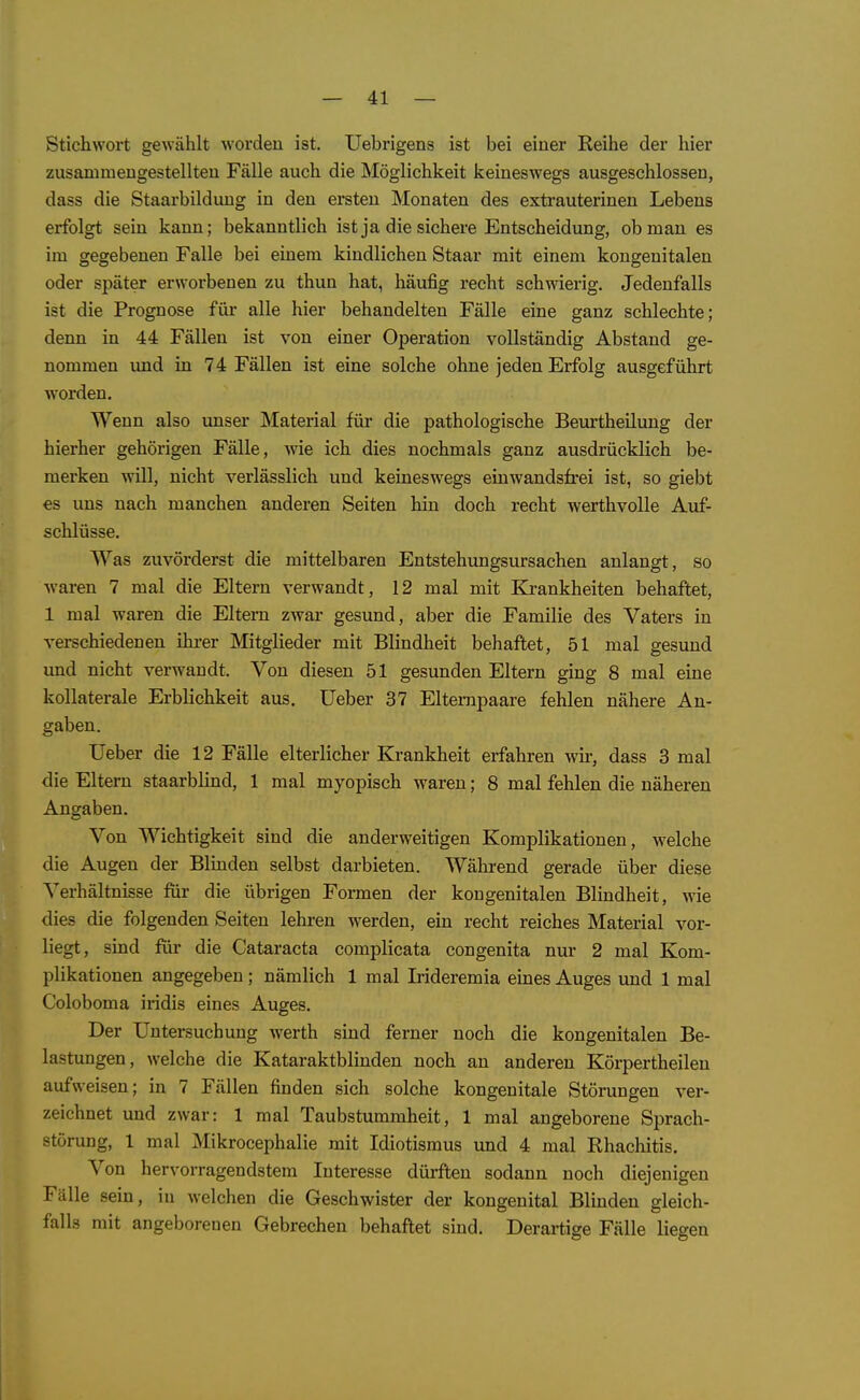 Stichwort gewählt worden ist. Uebrigens ist bei einer Reihe der hier zusammengestellten Fälle auch die Möglichkeit keineswegs ausgeschlossen, dass die Staarbildung in den ersten Monaten des extrauterinen Lebens erfolgt sein kann; bekanntlich ist ja die sichere Entscheidung, ob man es im gegebenen Falle bei einem kindlichen Staar mit einem kongenitalen oder später erworbenen zu thun hat, häufig recht schwierig. Jedenfalls ist die Prognose für alle hier behandelten Fälle eine ganz schlechte; denn in 44 Fällen ist von einer Operation vollständig Abstand ge- nommen und in 74 Fällen ist eine solche ohne jeden Erfolg ausgeführt worden. Wenn also unser Material für die pathologische Beurtheilung der hierher gehörigen Fälle, wie ich dies nochmals ganz ausdrücklich be- merken will, nicht verlässlich und keineswegs einwandsfrei ist, so giebt es uns nach manchen anderen Seiten hin doch recht werthvolle Auf- schlüsse. Was zuvörderst die mittelbaren Entstehungsursachen anlangt, so waren 7 mal die Eltern verwandt, 12 mal mit Krankheiten behaftet, 1 mal waren die Eltern zwar gesund, aber die Familie des Vaters in verschiedenen ihrer Mitglieder mit Blindheit behaftet, 51 mal gesund und nicht verwandt. Von diesen 51 gesunden Eltern ging 8 mal eine kollaterale Erblichkeit aus. lieber 37 Eltempaare fehlen nähere An- gaben. lieber die 12 Fälle elterlicher Krankheit erfahren wir, dass 3 mal die Eltern staarblind, 1 mal myopisch waren; 8 mal fehlen die näheren Angaben. Von Wichtigkeit sind die anderweitigen Komplikationen, welche die Augen der Blmden selbst darbieten. Während gerade über diese Verhältnisse fiir die übrigen Formen der kongenitalen Blindheit, wie dies die folgenden Seiten lehren werden, ein recht reiches Material vor- liegt, sind für die Cataracta complicata congenita nur 2 mal Kom- plikationen angegeben ; nämlich 1 mal Irideremia eines Auges vuid 1 mal Coloboma iridis eines Auges. Der Untersuchung werth sind ferner noch die kongenitalen Be- lastungen, welche die Kataraktblinden noch an anderen Körpertheilen aufweisen; in 7 Fällen finden sich solche kongenitale Störungen ver- zeichnet und zwar: 1 mal Taubstummheit, 1 mal angeborene Sprach- störung, 1 mal Mikrocephalie mit Idiotismus und 4 mal Rhachitis. Von hervorragendstem Interesse dürften sodann noch diejenigen Fälle sein, in welchen die Geschwister der kongenital Blinden gleich- falls mit angeborenen Gebrechen behaftet sind. Derartige Fälle liegen