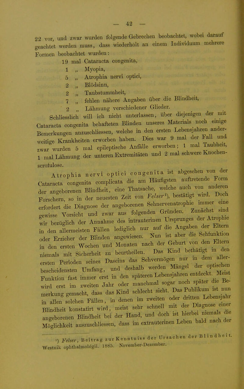 22 vor und zwar wurden folgende Gebrechen beobachtet, wobei darauf geachtet werden muss, dass wiederholt an einem Individuum mehrere Formen beobachtet wui-den: 19 mal Cataracta congenita, 1 ,. Myopia, 5 „ Atrophia nervi optici, 2 „ Blödsinn, 2 „ Taubstummheit, 7 „ fehlen nähere Angaben über die Blindheit, 2 Lähmung verschiedener Glieder. Schliesslich will ich nicht unterlassen, über diejenigen der mit Cataracta congenita behafteten Blinden unseres Materials noch emige Bemerkungen anzuschliessen, welche in den ersten Lebensjahren ander- weitige Krankheiten erworben haben. Dies war 9 mal der Fall imd zwar wurden 5 mal epileptische Anfälle erworben; 1 mal Taubheit, 1 mal Lähmung der unteren Extremitäten und 2 mal schwere Knochen- scrofulose. Atrophia nervi optici congenita ist abgesehen von der Cataracta congenita complicata die anr Häufigsten anftretende Form der angeborenen Blindheit, eine Thatsache, «Iche auch von anderen ForschL, so in der neuesten Zeit von Fdser'). bestätigt wn^. Doch erfordert die Diagnose der angeborenen Sehnervenatroph.e .n,mer eme gewisse Vorsicht und zwar aus folgenden Gründen. Zunachs s nd wir bezüglich der Annahme des intrauterinen Ursprunges der AtoiA.e in den aflermeisten Fällen lediglich nur auf die Angaben der H^m oder Erzieher der Blinden angewiesen. Nun ist aber dre Sehfunk .on n den ersten Wochen und Monaten nach G^-Vr/r in Z niemals mit Sicherheit zu beurtheilen. Das Kmd bethatigt m den ersten Perioden seines Daseins das Sehvermögen nnr m aller, bescheidensten Umfang, und deshalb werden M^gel ^f- Funktion fast immer erst in den späteren Lebensjahren entdeckt _ Meist wird erst im zweiten Jahr oder manchmal sogar noch spater d,e Be- Zrknng gemacht, dass das Kind schlecht sieht. Das Pnbhknm ,st nm l allen Bolchen Fällen, in denen im zweiten oder dntten Leben^ah Blindheit konstatirt wird, meist sehr schnell m,t der Diagnose en« Ingeborenen Blindheit bei der Hand, und doch ist h.erbe, n.ema d. Möglichkeit ausznschliessen, dass im extrantennen Leben bald nach der 7ws7,7B^i..-.g .uvKc-ntais, der Ursachen .1er llliudheU. We.t..ik opltlmlmolögii. 1885. NoYBrnber-Dezcmher.