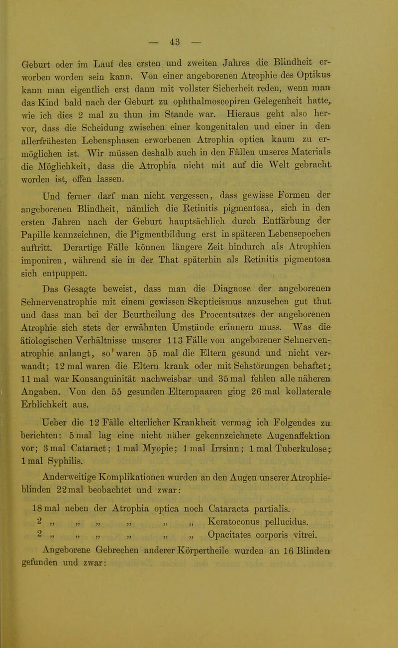 Geburt oder im Lauf des ersten und zweiten Jahres die Blindheit er- worben worden sein kann. Von einer angeborenen Aü'ophie des Optikus kann man eigentlich erst dann mit vollster Sicherheit reden, wenn man das Kind bald nach der Geburt zu ophthalmoscopiren Gelegenheit hatte^ wie ich dies 2 mal zu thun im Stande war. Hieraus geht also her- vor, dass die Scheidung zwischen einer kongenitalen und einer in den, allerfrühesten Lebensphaseu erworbenen Atrophia optica kaum zu er- möglichen ist. Wir müssen deshalb auch in den Fällen unseres Materials die Möglichkeit, dass die Atrophia nicht mit auf die Welt gebracht worden ist, offen lassen. Und ferner darf man nicht vergessen, dass gewisse Formen der angeborenen Blindheit, nämlich die Eetinitis pigmentosa, sich in den ersten Jahren nach der Gebm't hauptsächlich durch Entfärbung der Papille kennzeichnen, die Pigmentbildung erst in späteren Lebensepochen auftritt. Derartige Fälle können längere Zeit hindurch als Atrophien imponiren, während sie in der That späterhin als Retinitis pigmentosa, sich entpuppen. Das Gesagte beweist, dass man die Diagnose der angeborene» Sehnerven atrophie mit einem gewissen Skepticismus anzusehen gut thut vmd dass man bei der Beurtheilung des Procentsatzes der angeborenen Ati'ophie sich stets der erwähnten Umstände erinnern muss. Was die ätiologischen Verhältnisse unserer 113 Fälle von angeborener Sehnerven- atrophie anlangt, so'waren 55 mal die Eltern gesund und nicht ver- wandt; 12 mal waren die Eltern krank oder mit Sehstörungen behaftet;. 11 mal Avai* Konsanguinität nachweisbar und 35 mal fehlen alle näheren Angaben. Von den 55 gesunden Elternpaaren ging 26 mal kollaterale- Erblichkeit aus. Ueber die 12 Fälle elterlicher Krankheit vermag ich Folgendes zu berichten: 5mal lag eine nicht näher gekennzeichnete Augenaffektion vor; 3mal Cataract; 1 mal Myopie; 1 mal Irrsinn; 1 mal Tuberkulose; 1 mal Syphilis. Anderweitige Komplikationen wurden au den Augen unserer Atrophie- blinden 22mal beobachtet und zwar: 18 mal neben der Atrophia optica noch Cataracta partialis. 2 „ „ „ „ „ „ Keratoconus pellucidus. 2 „ „ „ „ „ „ Opacitates corporis vitrei. Angeborene Gebrechen anderer Körpertheile wurden an 16 Blinden gefunden und zwar: