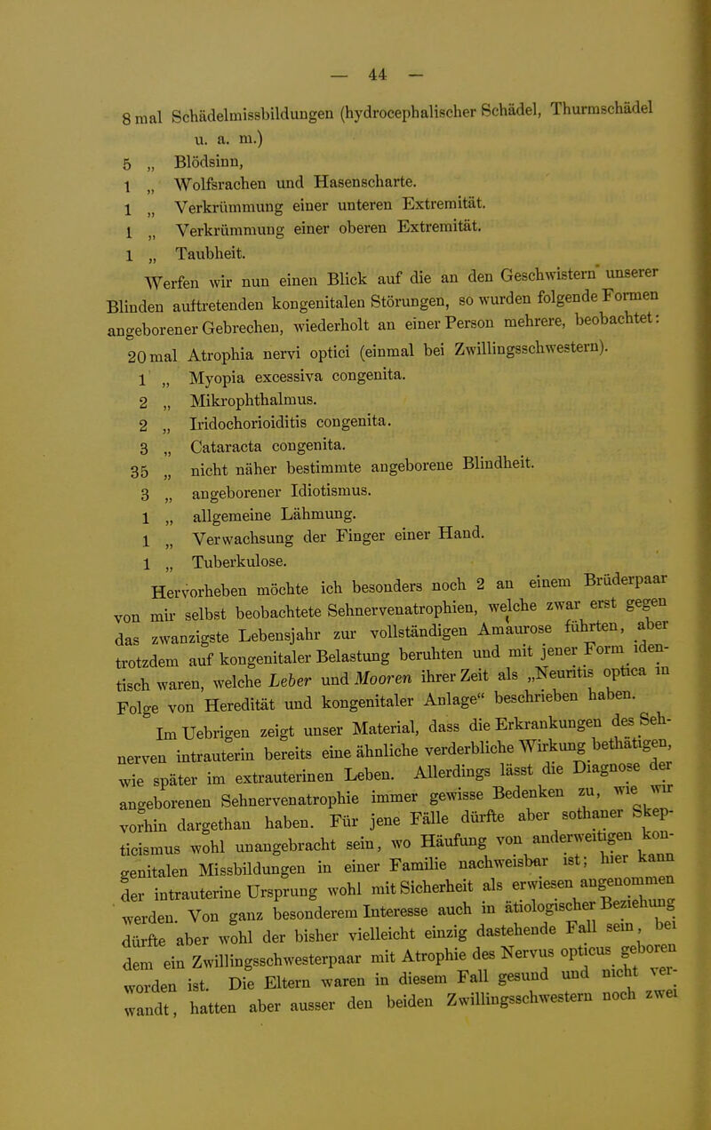 8 mal SchädelmissbilduDgen (hydrocephalischer Schädel, Thurmschädel u. a. m.) 5 „ Blödsinn, 1 „ Wolfsrachen und Hasenscharte. 1 „ Verkrümmung einer unteren Extremität. 1 „ Verkrümmung einer oberen Extremität. 1 „ Taubheit. Werfen wir nun einen Blick auf die an den Geschwistern imserer Blinden auftretenden kongenitalen Störungen, so wurden folgende Formen angeborener Gebrechen, wiederholt an einer Person mehrere, beobachtet: 20 mal Atrophia nervi optici (einmal bei Zwillingsschwestern). 1 „ Myopia excessiva congenita. 2 „ Mikrophthalmus. 2 „ Iridochorioiditis congenita. 3 „ Cataracta congenita. 35 „ nicht näher bestimmte angeborene Blindheit. 3 „ angeborener Idiotismus. 1 „ allgemeine Lähmung. 1 „ Verwachsung der Finger einer Hand. 1 „ Tuberkulose. Hervorheben möchte ich besonders noch 2 an einem Brüderpaar von mir selbst beobachtete Sehnervenatrophien, welche zwar erst gegen das zwanzigste Lebensjahr zur vollständigen Amaurose führten, aber trotzdem auf kongenitaler Belastung beruhten und mit jener Form iden- tisch waren, welche Leber und Mooren ihrer Zeit als „Neuntis optica in Folge von Heredität und kongenitaler Anlage« beschrieben haben. ImUebrigen zeigt unser Material, dass die Erkrankungen des Seh- nerven intrauterin bereits eine ähnliche verderbliche Wirkung bethatigen wie später im extrauterinen Leben. Allerdings lässt die Diagnose der angeborenen Sehnervenatrophie immer gewisse Bedenken zu, wie wir voL dargethan haben. Für jene Fälle dürfte aber sothaner Skep- ticismus wohl unangebracht sein, wo Häufung von anderweitigen kon genitalen Missbildungen in einer Familie nachweisbar ist; hier kann L intrauterine Ursprung wohl mit Sicherheit -'^^^^^^^^^^ werden. Von ganz besonderem Interesse auch in ätiologischer Beziehung dürfte aber wohl der bisher vielleicht einzig dastehende Fall sem bei dem ein Zwillingsschwesterpaar Atrophie des Nervus opticus g^^^^^^^^ worden ist. Die Eltern waren in diesem Fall gesund und nicht ^er wandt hatten aber ausser den beiden Zwillingsschwestern noch zwei