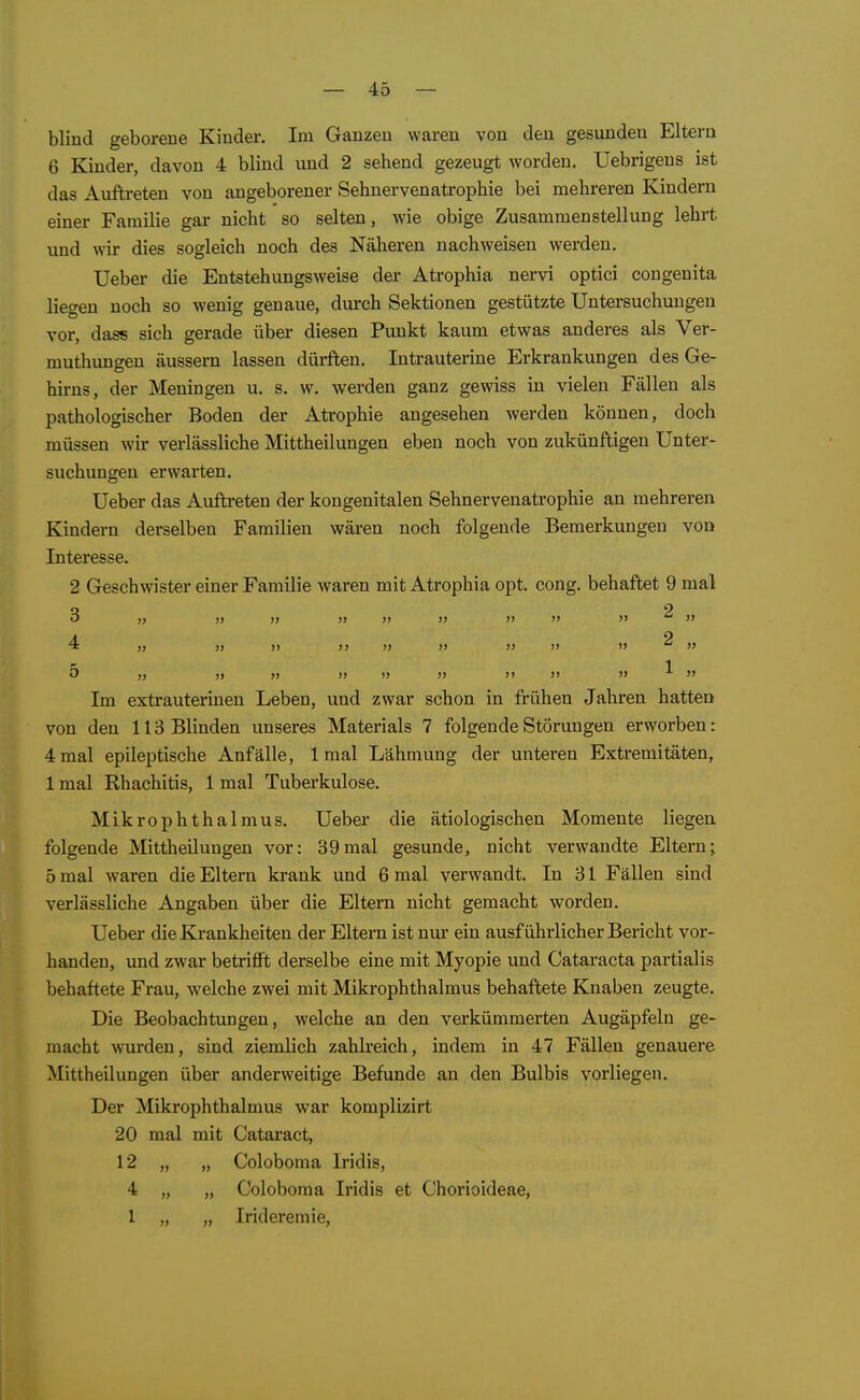 blind geborene Kinder. Im Ganzen waren von den gesunden Eltern 6 Kinder, davon 4 blind und 2 sehend gezeugt worden. Uebrigeus ist das Auftreten von angeborener Sehnervenatrophie bei mehreren Kindern einer Familie gar nicht so selten, wie obige Zusammenstellung lehrt und wir dies sogleich noch des Näheren nachweisen werden. Ueber die Entstehungsweise der Atrophia nervi optici congenita liegen noch so wenig genaue, durch Sektionen gestützte Untersuchungen vor, dass sich gerade über diesen Punkt kaum etwas anderes als Ver- muthungen äussern lassen dürften. Intrauterine Erkrankungen des Ge- hirns, der Meningen u. s, w. werden ganz gewiss in vielen Fällen als pathologischer Boden der Atrophie angesehen werden können, doch müssen wir verlässliche Mittheilungen eben noch von zukünftigen Unter- suchungen erwarten. Ueber das Auftreten der kongenitalen Sehnervenatrophie an mehreren Kindern derselben Familien wären noch folgende Bemerkungen von Interesse. 2 Geschwister einer Familie waren mit Atrophia opt. cong. behaftet 9 mal 4 „ >j » )) )} )) i> ^ » 5 » j) » » )) )j j) )>  ^  Im extrauterinen Leben, und zwar schon in frühen Jahren hatten von den 113 Blinden unseres Materials 7 folgende Störungen erworben: 4 mal epileptische Anfälle, Imal Lähmung der unteren Extremitäten, 1 mal Rhachitis, 1 mal Tuberkulose. Mikrophthalmus. Ueber die ätiologischen Momente liegen folgende Mittheilungen vor: 39mal gesunde, nicht verwandte Eltern; 5 mal waren die Eltern krank und 6 mal verwandt. In 31 Fällen sind verlässliche Angaben über die Eltern nicht gemacht worden. Ueber die Krankheiten der Eltern ist nur ein ausführlicher Bericht vor- handen, und zwar betrifft derselbe eine mit Myopie und Cataracta partialis behaftete Frau, welche zwei mit Mikrophthalmus behaftete Knaben zeugte. Die Beobachtungen, welche an den verkümmerten Augäpfeln ge- macht wurden, sind ziemlich zahlreich, indem in 47 Fällen genauere Mittheilungen über anderweitige Befunde an den Bulbis vorliegen. Der Mikrophthalmus war komplizirt 20 mal mit Cataract, 12 „ „ Coloboma Iridis, 4 „ „ Coloboma Iridis et Chorioideae, 1 „ „ Irideremie,