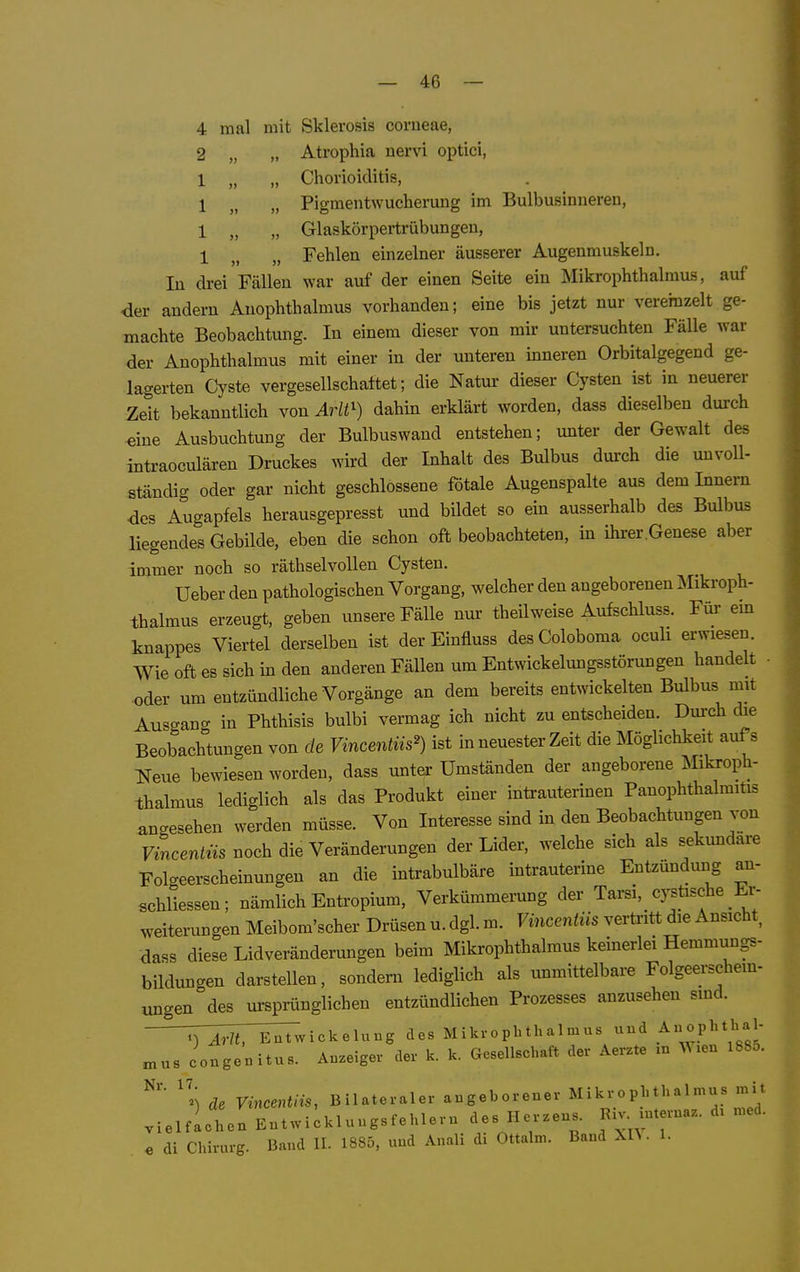 4 mal mit Sklerosis corneae, 2 „ „ Atrophia nervi optici, 1 „ „ Chorioiditis, 1 Pigraentwucherung im Bulbusinneren, 1 „ „ Glaskörpertrübungen, 1 „ „ Fehlen einzelner äusserer Augenmuskeln. In drei Fällen war auf der einen Seite ein Mikrophthalmus, auf der andern Anophthalmus vorhanden; eine bis jetzt nur vereinzelt ge- machte Beobachtung. In einem dieser von mir untersuchten Fälle war der Anophthalmus mit einer in der unteren inneren Orbitalgegend ge- lagerten Cyste vergesellschaftet; die Natur dieser Cysten ist in neuerer Zeit bekanntlich von Arlt^) dahin erklärt worden, dass dieselben durch ^ine Ausbuchtung der Bulbuswand entstehen; unter der Gewalt des intraoculären Druckes wird der Inhalt des Bulbus durch die unvoll- ständig oder gar nicht geschlossene fötale Augenspalte aus dem Innern des Augapfels herausgepresst und bildet so ein ausserhalb des BuIIdus liegendes Gebilde, eben die schon oft beobachteten, in ihrer.Genese aber immer noch so räthselvollen Cysten. Ueber den pathologischen Vorgang, welcher den angeborenen Mikroph- thalmus erzeugt, geben unsere Fälle nur theilweise Aufschluss. Für em knappes Viertel derselben ist der Einfluss desColoboma oculi erwiesen. Wie oft es sich in den anderen Fällen um Entwickelungsstörungen handelt • •oder um entzündliche Vorgänge an dem bereits entwickelten Bulbus mit Ausgano- in Phthisis bulbi vermag ich nicht zu entscheiden. Durch die Beobachtungen von de Vincentiis') ist in neuester Zeit die Möglichkeit aufs Neue bewiesen worden, dass unter Umständen der angeborene Mikroph- thalmus lediglich als das Produkt einer intrauterinen Panophthalmitis angesehen werden müsse. Von Interesse sind in den Beobachtungen von Vincentns noch die Veränderungen der Lider, welche sich als sekundäre Folgeerscheinungen an die intrabulbäre intrauterine Entzündung an- «chliessen; nämlich Entropium, Verkümmerung der Tarsi, cysüsche Er- weiterungen Meibom'scher Drüsen u. dgl. m. Vincentiis vertx-itt die Ansicht, dass diese Lidveränderungen beim Mikrophthalmus keinerlei Hemmungs- bildungen darstellen, sondern lediglich als unmittelbare Folgeerschem- ungen des ursprünglichen entzündlichen Prozesses anzusehen sind. ^TÄ'^vickelung des Mikrophthalmus d Anophthal- ^ns congenitus. Anzeiger der k. k. Gesellschaft der Aerzte m .en l88o. ''i de VincenUis, Bilateraler angeborener Mikrophthalmus mit .ielfiche. Entwiikluugsfehleru des Herzens, ruaz. d. med. e di Chirurg. Band IL 1885, und Anali di Ottalm. Band XH • 1.