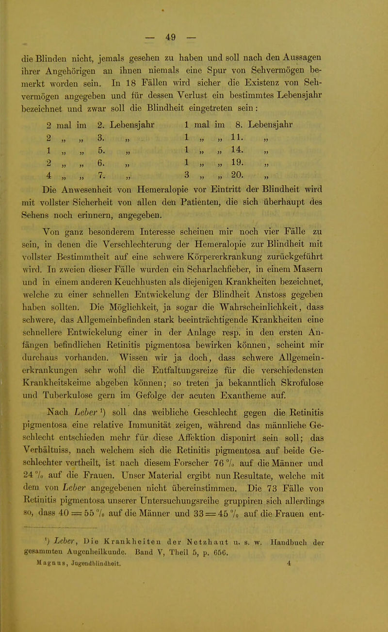 die Blinden nicht, jemals gesehen zu haben und soll nach den Aussagen ilu-er Angehörigen an ihnen niemals eine Spur von Sehvermögen be- merkt worden sein. In 18 Fällen wird sicher die Existenz von Seh- vermögen angegeben und für dessen Verlust ein bestimmtes Lebensjahr bezeichnet und zwar soll die Blindheit eingetreten sein: 2 mal im 2. Lebensjalu' 1 mal im 8. Lebensjahr 2 1 2 4 3. 5. 6. 7. 1 1 1 3 )) )> 11. 14. 19. 20. Die Anwesenheit von Hemeralopie vor Eintritt der Blindheit wird mit vollster Sicherheit von allen den Patienten, die sich überhaupt des Sehens noch erinnern, angegeben. Von ganz besonderem Interesse scheinen mir noch vier Fälle zu sein, in denen die Verschlechterung der Hemeralopie zur Blindheit mit vollster Bestimmtheit auf eine schwere Körpererkrankung zurückgeführt wird. In zweien dieser Fälle wurden ein Scharlachfieber, in einem Masern und in einem anderen Keuchhusten als diejenigen Krankheiten bezeichnet, welche zu einer schnellen Entwickelung der Blindheit Anstoss gegeben haben sollten. Die Möglichkeit, ja sogar die Wahrscheinlichkeit, dass schwere, das Allgemeinbefinden stark beeinträchtigende Krankheiten eine schnellere Entwickelung einer in der Anlage resp. in den ersten An- fängen befindlichen Retinitis pigmentosa bewirken können, scheint mir durchaus vorhanden. Wissen wir ja doch, dass schwere Allgemein- erkrankungen sehr wohl die Entfaltungsreize für die verschiedensten Kraukheitskeime abgeben können; so treten ja bekanntlich Skrofulöse und Tuberkulose gern im Gefolge der acuten Exantheme auf Nach Leber ^) soll das weibliche Geschlecht gegen die Retinitis pigmentosa eine relative Immunität zeigen, während das männliche Ge- schlecht entschieden mehr für diese Affektion disponirt sein soll; das Verhältuiss, nach welchem sich die Retinitis pigmentosa auf beide Ge- schlechter vertheilt, ist nach diesem Forscher 76 7o auf die Männer und 24/.. auf die Frauen. Unser Material ergibt nun Resultate, welche mit dem von Leber angegebenen nicht übereinstimmen. Die 73 Fälle von Retinitis pigmentosa unserer Untersuchungsreihe gruppiren sich allerdings HO, dass 40 = 55 7o auf die Männer und 33 = 45 7o auf die Frauen ent- ') Leber, Die Kranklieiteu der Netzhaut u. s. w. gesammteu Augcnlieilkunde. Baud V, Tlieil 5, p. 65G. Magnas, JngeuablinUheit. Haiidbucli der