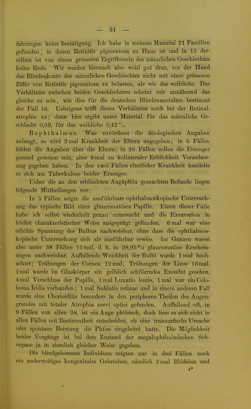 fahrungen keine Bestätigung. Icli habe in meinem Material 21 Familien gefunden, in denen Retinitis pigmentosa zu Haus ist und in 15 der- selben ist von einem grösseren Ergriffensein des männlichen Geschlechtes keine Rede. Wir werden hiernach also wohl gut thun, vor der Hand das Blindenkonto des männlichen Geschlechtes nicht mit einer grösseren Ziffer von Retinitis pigmentosa zu belasten, als wie das weibliche. Das Verhältniss ZNvischen beiden Geschlechtern scheint mir annähernd das gleiche zu sein, wie dies für die deutschen Blindenanstalten bestimmt der Fall ist. Uebrigens trifft dieses V^erhältniss auch bei der Retinal- atrophie zu; denn hier ergibt unser Material für das männliche Ge- schlecht 0,59, für das weibliche 0,42%. Buphthalmus. Was zuvörderst die ätiologischen Angaben anlangt, so wird 2mal Krankheit der Eltern angegeben; in 6 Fällen fehlen die Angaben über die Eltern; in 30 Fällen sollen die Erzeuger gesund gewesen sein, aber 8 mal zu kollateraler Erblichkeit Veranlass- ung gegeben haben. In den zwei Fällen elterlicher Krankheit handelte es sich um Tuberkulose beider Erzeuger. Ueber die an den erblindeten Augäpfeln gemachten Befunde liegen folgende Mittheilungen vor: In 5 Fällen zeigte die ausführbare ophthalmoskopische Untersuch- ung das typische Bild einer glaucomatösen Papille. Einen dieser Fälle habe ich selbst wiederholt genau untersucht und die Excavation in höchst charakteristischer Weise ausgeprägt gefunden. 6 mal war eine erhöhte Spannung des Bulbus nachweisbar, ohne dass die ophthalmos- kopische Untersuchung sich als ausführbar erwies. Im Ganzen waren also unter 38 Fällen 11 mal, d. h. in 28,95 /o glaucomatöse Erschein- vmgen nachweisbar. Auffallende Weichheit der Bulbi wurde 1 mal beob- achtet; Trübungen der Cornea 12mal, Trübungen der Linse 16mal. Imal wurde im Glaskörper ein gelblich schillerndes Exsudat gesehen, 4 mal Verschluss der Pupille, 1 mal Luxatio lentis, Imal war einColo- boma Iridis vorhanden; 1 mal Sublatio retinae und in einem anderen Fall wurde eine Chorioiditis besonders in den peripheren Theilen des Augen- grundes mit totaler Atrophia nervi optici gefunden. Auffallend oft, in 9 Fällen von allen 38, ist ein Auge phtisisch, doch Hess es sich nicht in allen Fällen mit Bestimmtheit entscheiden, ob eine traumatische Ursache oder spontane Berstung die Phtise eingeleitet hatte. Die Möglichkeit beider Vorgänge ist bei dem Zustand der megalophthalmischen Seh- organe ja in ziemlich gleicher Weise gegeben. Die blindgeborenen Individuen zeigten nur in drei Fällen noch ein anderweitiges kongenitales Gebrechen, nämlich 2 mal Blödsinn und 4*