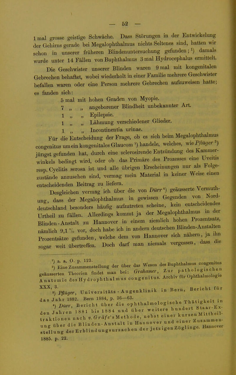 Imal grosse geistige Schwäche. Dass Störungen in der Entwickelung der Gehirns gerade bei Megalophthalmus nichts Seltenes sind, hatten wir schon in unserer früheren Blindenuntersuchung gefimden; i) damals wurde unter 14 Fällen von Buphthalmus 3 mal Hydrocephalus ermittelt Die Geschwister unserer Blinden waren 9 mal mit kongenitalen Gebrechen behaftet, wobei wiederholt in einer Familie mehrere Geschwister befallen waren oder eine Person mehrere Gebrechen aufzuweisen hatte; es fanden sich: 5 mal mit hohen Graden von Myopie. 7 angeborener Blindheit unbekannter Art 1 „ „ Epilepsie. 1 „ „ Lähmung verschiedener Glieder. 1 „ „ Incontinentia urinae. Für die Entscheidung der Frage, ob es sich beim Megalophthalmus congenitus um ein kongenitales Glaucomhandele, welches, v,iePjlüger ^) jüngst gefunden hat, durch eine sclerosirende Entzündung des Kammer- winkels bedingt wird, oder ob das Primäre des Prozesses eme Uveitis resp Cyclitis serosa ist und alle übrigen Erscheinungen nur als Folge- zustände anzusehen sind, vermag mein Material in keiner Weise emen entscheidenden Beitrag zu liefern. Desgleichen vermag ich über die von Dürr^) geäusserte Vermuth- ung, dass der Megalophthalmus in gewissen Gegenden von Nord- deutschland besonders häufig aufzutreten scheine, kein entscheidendes Urtheil zu fäUen. AUerdings kommt ja der Megalophthalmus m der Blinden-Anstalt zu Hannover in einem ziemlich hohen Prozentsatz, nämlich 9,1 'Vo vor, doch habe ich in andern deutschen Blinden-Anst^lten Prozentsätze gefunden, welche dem von Hannover sich nähern ja im sogar weit übertreffen. Doch daif man niemals vergessen, dass die l Ein ziasa—Stellung der über das Wesen des Buphthaljnus congenitus geäusserten Theorien findet man bei: GraUaner, Zur P^t^^^;^-;;;; Inatomie des Hy drOphthalmus congenitus. Archiv für Ophthalmologie ^^'^''Pflüger, Universitäts-Augenklinik in Bern, Bericht für das Jahr 1882. Bern 1884, p. 36—63. , • , mi vficrkeit in ••K«v rlie Blinden-Anstalt in Hannover und einer Zusammen 1886. p. 22.