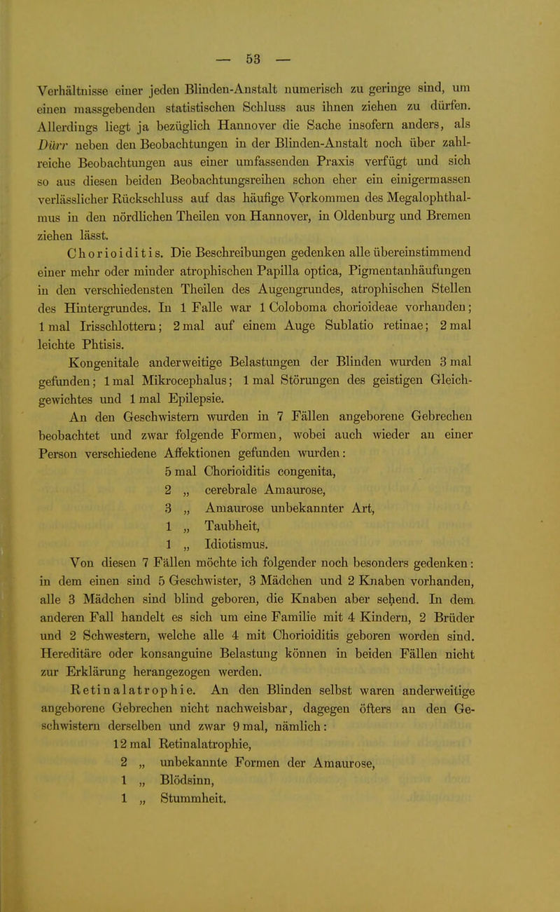 Verhältnisse eiuer jeden Blinden-Anstalt numerisch zu geringe sind, um einen massgebenden statistischen Schluss aus ihnen ziehen zu dürfen. Allerdings liegt ja bezüglich Hannover die Sache insofern anders, als Dürr neben den Beobachtungen in der Blinden-Anstalt noch über zahl- reiche Beobachtungen aus einer umfassenden Praxis verfügt und sich so aus diesen beiden Beobachtungsreihen schon eher ein einigermassen verlässlicher Rückschluss auf das häufige Vorkommen des Megalophthal- mus in den nördlichen Theilen von Hannover, in Oldenburg und Bremen ziehen lässt. Chorioiditis. Die Beschreibungen gedenken alle übereinstimmend einer mehr oder minder atrophischen Papilla optica, Pigraentanhäufungen in den verschiedensten Theilen des Augengrundes, atrophischen Stellen des Hintergi-undes. In 1 Falle war 1 Coloboma chorioideae vorhanden; 1 mal Irisschlottem; 2 mal auf einem Auge Sublatio retinae; 2 mal leichte Phtisis. Kongenitale anderweitige Belastungen der Blinden wurden 3 mal geftmden; 1 mal Mikrocephalus; 1 mal Störungen des geistigen Gleich- gewichtes und 1 mal Epilepsie. An den Geschwistern wurden in 7 Fällen angeborene Gebrechen beobachtet und zwar folgende Formen, wobei auch wieder an einer Person verschiedene Affektionen gefunden wurden: 5 mal Chorioiditis congenita, 2 „ cerebrale Amaurose, 3 „ Amaurose unbekannter Art, 1 „ Taubheit, 1 „ Idiotismus. Von diesen 7 Fällen möchte ich folgender noch besonders gedenken: in dem einen sind 5 Geschwister, 3 Mädchen und 2 Knaben vorhanden, alle 3 Mädchen sind blind geboren, die Knaben aber sehend. In dem anderen Fall handelt es sich um eine Familie mit 4 Kindern, 2 Brüder und 2 Schwestern, welche alle 4 mit Chorioiditis geboren worden sind. Hereditäre oder konsanguine Belastung können in beiden Fällen nicht zur Erklärung herangezogen werden. Retinalatrophie. An den Blinden selbst waren anderweitige angeborene Gebrechen nicht nachweisbar, dagegen öfters au den Ge- schwistern derselben und zwar 9 mal, nämlich: 12 mal Retinalatrophie, 2 „ unbekannte Formen der Amaurose, 1 „ Blödsinn, 1 „ Stummheit.