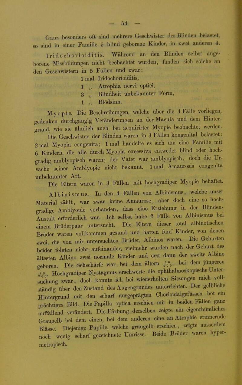 Gauz besonderH oft siud mehrere Geschwister des Blindau belastet, so sind in einer Familie 5 blind geborene Kinder, in zwei anderen 4. IridoChorioiditis. Während an den Blinden selbst ange- borene Missbildungen nicht beobachtet wiu-den, fanden sich solche an den Geschwistern in 5 Fällen und zwar-: 1 mal Iiidochorioiditis, 1 „ Atrophia nervi optici, 3 „ Blindheit unbekannter Form, 1 „ Blödsinn. Myopie. Die Beschreibungen, welche über die 4Fälle vorliegen, gedenken durchgängig Veränderungen an der Macula und dem Hinter- grund, wie sie ähnlich auch bei acquirirter Myopie beobachtet werden. Die Geschwister der Blinden waren in 3 Fällen kongenital belastet: 2mal Myopia congenita; 1 mal handelte es sich um eine FamUie mit 6 Kindern, die alle durch Myopia excessiva entweder blind oder^ hoch- gradig amblyopisch waren; der Vater war amblyopisch, doch die Ur- sache seiner Amblyopie nicht bekannt. 1 mal Amaurosis congenita unbekannter Art. Die Eltern waren in 3 Fällen mit hochgradiger Myopie behaftet. Albinismus. In den 4 Fällen von Albinismus, welche unser Material zählt, war zwar keine Amaurose, aber doch eine so hoch- gradige Amblyopie vorhanden, dass eine Erziehung in der Blinden- Anstalt erforderlich war. Ich selbst habe 2 Fälle von Albinismus bei einem Brüderpaar untersucht. Die Eltern dieser total albinotischen Brüder waren vollkommen gesund und hatten fünf Khider, von denen zwei, die von mir untersuchten Brüder, Albinos waren. Die Geburten beider folgten nicht aufeinander, vielmehr wurden nach der Gebm-t des ältesten Albino zwei normale Kinder und erst dann der zweite Albmo geboren. Die Sehschärfe war bei dem ältern bei dem jüngeren 2 0 Hochgradiger Nystagmus erschwerte die ophthalmoskopische Unter- suchung zwar, doch konnte ich bei wiederholten Sitzungen mich voll- ständig über den Zustand des Augengrundes unterrichten. Der gelbliche Hintergrund mit den scharf ausgeprägten Chorioidalgefässen bot ein prächtiges Bild. Die Papilla optica erschien mir in beiden Fällen ganz auffallend verändert. Die Färbung derselben zeigte ein eigenthümbches Graugelb bei dem einen, bei dem anderen eine an Atrophie erinnernde Blässe. Diejenige Papille, welche graugelb erscliien, zeigte ausserdem noch wenig scharf gezeichnete Umrisse. Beide Brüder waren hypei- metropisch.