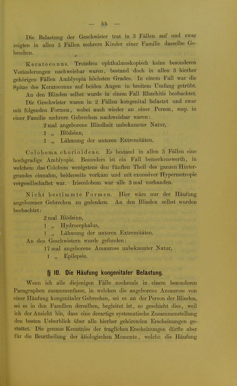 Die Belastung der Geschwister trat in 3 Fällen auf und zwar zeigten in allen 3 Fällen mehrere Kinder einer Familie dasselbe Ge- brechen. KeratoConus. Trotzdem ophthalmoskopisch keine besonderen Veränderungen nachweisbar waren, bestand doch in allen 3 hierher gehörigen Fällen Amblyopia höchsten Grades. In einem Fall war die Spitze des Keratoconus auf beiden Augen in breitem Umfang getrübt. An den Blinden selbst wurde in einem Fall Ehachitis beobachtet. Die Geschwister waren in 2 Fällen kongenital belastet und zwar mit folgenden Formen, wobei auch wieder an einer Person, resp. in einer Familie mehrere Gebrechen nachweisbar waren: 2 mal angeborene Blindheit unbekannter Natur, 1 „ Blödsinn, 1 „ Lähmung der unteren Extremitäten. Coloboma chorioideae. Es bestand in allen 3 Fällen eine hochgi-adige Amblyopie. Besonders ist ein Fall bemerken swerth, in welchem das Colobom wenigstens den fünften Theil des ganzen Hinter- grundes einnahm, beiderseits vorkam und mit excessiver Hypermetropie vergesellschaftet wai*. Iriscolobom war alle 3 mal vorhanden. Nicht bestimmte Formen. Hier wäre nur der Häufung angeborener Gebrechen zu gedenken. An den Blinden selbst wurden beobachtet: 2 mal Blödsinn, 1 „ Hydrocephalus, 1 „ Lähmung der unteren Extremitäten. An den Geschwistern wurde gefunden: 17 mal angeborene Amam'ose unbekannter Natur, 1 „ Epilepsie. § 10. Die Häufung kongenitaler Belastung. Wenn ich alle diejenigen Fälle nochmals in einem besonderen Paragraphen zusammenfasse, in welchen die angeborene Amaurose von einer Häufung kongenitaler Gebrechen, sei es an der Person der Blinden, sei es in den Familien derselben, begleitet ist, so geschieht dies, weil ich der Ansicht bin, dass eine derartige systematische Zusammenstellung den besten Ueberblick über alle hierher gehörenden Erscheinungen ge- stattet. Die genaue Kenntniss der fraglichen Erscheinungen dürfte aber für die Beurtheilung der ätiologischen Momente, welche die Häufung