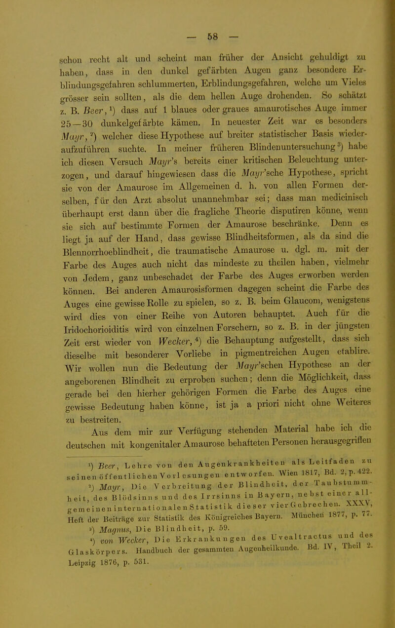 schon recht alt uud scheint mau früher der Ansicht gehuhiigt zu haben, dass in den dunkel gefärbten Augen ganz besondere Er- blinduugsgefahren schlummerten, Erbluiduugsgefahreu, welche um Vieles grösser sein sollten, als die dem hellen Auge drohenden. So schätzt z. B. Beer,^) dass auf l blaues oder graues amaurotisches Auge immer 25—30 dunkelgefärbte kämen. In neuester Zeit war es besonders Muyr,'^) welcher diese Hypothese auf breiter statistischer Basis wieder- aufzuführen suchte. In meiner früheren Blindenuntersuchung habe ich diesen Versuch Mayr's bereits einer kritischen Beleuchtung unter- zogen, und darauf hingewiesen dass die Mayr'sche Hypothese, spricht sie von der Amaurose im Allgemeinen d. h. von allen Formen der- selben, für den Arzt absolut unannehmbar sei; dass man medicinisch überhaupt erst dann über die fragliche Theorie disputiren könne, wenn sie sich auf bestimmte Formen der Amaurose beschränke. Denn es liegt ja auf der Hand, dass gewisse Blindheitsformen, als da smd die Blennorrhoeblindheit, die traumatische Amaurose u. dgl. m. mit der Farbe des Auges auch nicht das mindeste zu theilen haben, vielmehr von Jedem, ganz unbeschadet der Farbe des Auges erworben werden können. Bei anderen Amaurosisformen dagegen scheint die Farbe des Auges eine gewisse Rolle zuspielen, so z. B. beim Glaucom, wenigstens wird dies von einer Reihe von Autoren behauptet. Auch füi- die Iridochorioiditis wird von einzelnen Forschern, so z. B. in der jüngsten Zeit erst wieder von Wecker, '^) die Behauptung aufgesteUt, dass sich dieselbe mit besonderer Vorliebe in pigmentreichen Augen etablire. Wir woUen nun die Bedeutung der Mayr'schen Hypothese an der angeborenen Blindheit zu erproben suchen; denn die Möglichkeit, dass gerade bei den hierher gehörigen Formen die Farbe des Auges eine gewisse Bedeutung haben könne, ist ja a priori nicht ohne Weiteres zu bestreiten. Aus dem mir zur Verfügung stehenden Material habe ich die deutschen mit kongenitaler Amaurose behafteten Personen herausgegrifien >) Beer, Lehre vou den Augenkrankheiteu alsLeitfadeu seinen öffentlichen Voll csungeu entworfen. Wien 1817, Bd. 2,p.422. ^) Mayr, Die Verbreitung der Blindheit, der Taubstumm- heit, des Blödsinns und des Irrsinns in Bayern, nebst einer all- gemeiueninternationalenStatistik dieser vier Gebrechen. XXX\ , Heft der Beiträge zur Statistik des Königreiches Bayern. München 1877, p. 77. Magnus, Die Blindheit, p. 59. >) von Wecker, Die Erkrankungen des Uvealtractus u-id des Glaskörpers. Handbuch der gesammten Augenheilkunde. Bd. IV, Thcil 2. Leipzig 1876, p. 531.