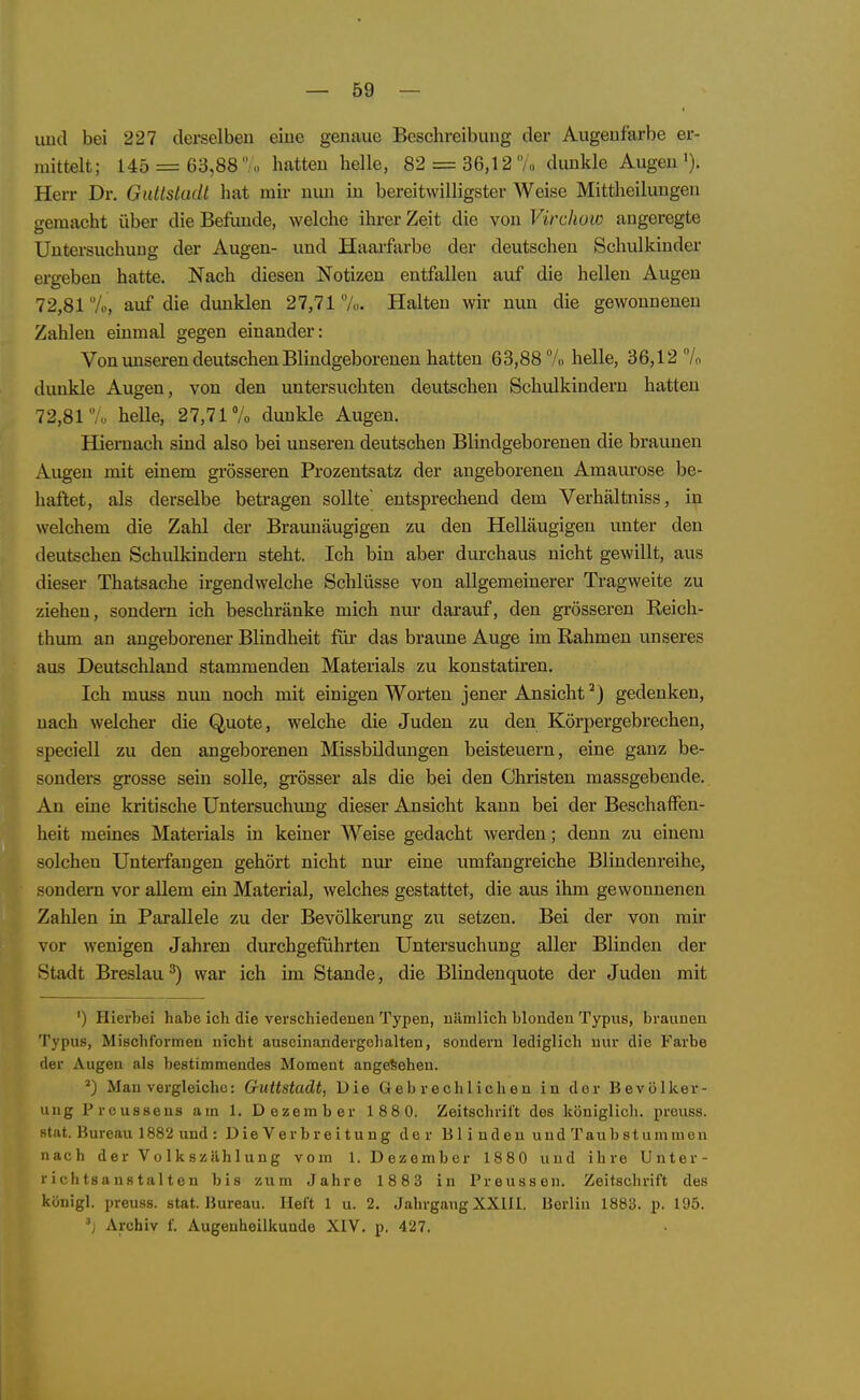 — 69 — und bei 227 derselben eine genaue Beschreibung der Augenfarbe er- mittelt; 145 = 63,88 o hatten helle, 82 = 36,12 /o dunkle Augen'). Herr Dr. GuUsladt hat mir nmi in bereitwilligster Weise Mittheilungen gemacht über die Befunde, welche ihrer Zeit die von Virchuic angeregte Untersuchung der Augen- und Haarfarbe der deutschen Schulkinder ergeben hatte. Nach diesen Notizen entfallen auf die hellen Augen 72,817o, auf die dunklen 27,717o. Halten wir nun die gewonnenen Zahlen einmal gegen einander: Von unseren deutschen Blindgeborenen hatten 63,88 7o helle, 36,12 7o dunkle Augen, von den untersuchten deutschen Schulkindern hatten 72,817., helle, 27,717o dunkle Augen. Hiernach sind also bei unseren deutschen Blindgeborenen die braunen Augen mit einem grösseren Prozentsatz der angeborenen Amaurose be- haftet, als derselbe betragen sollte entsprechend dem Verhältniss, in welchem die Zahl der Braimäugigen zu den Helläugigen unter den deutschen Schulkindern steht. Ich bin aber durchaus nicht gewillt, aus dieser Thatsache irgendwelche Schlüsse von allgemeinerer Tragweite zu ziehen, sondern ich beschränke mich nur darauf, den grösseren Reicli- thum an angeborener Blindheit für das braune Auge im Rahmen unseres aus Deutschland stammenden Materials zu konstatiren. Ich muss nun noch mit einigen Worten jener Ansicht^) gedenken, nach welcher die Quote, welche die Juden zu den Körpergebrechen, speciell zu den angeborenen Missbildungen beisteuern, eine ganz be- sonders grosse sein solle, grösser als die bei den Christen massgebende. An eine kritische Untersuchimg dieser Ansicht kann bei der Beschaffen- heit meines Materials in keiner Weise gedacht werden; denn zu einem solchen Unterfangen gehört nicht nur eine umfangreiche Blindenreihe, sondern vor allem ein Material, welches gestattet, die aus ihm gewonnenen Zahlen in Parallele zu der Bevölkerung zu setzen. Bei der von mir vor wenigen Jahren durchgeführten Untersuchung aller Blinden der Stadt Breslau ^) war ich im Stande, die Blindenquote der Juden mit ') Hierbei habe ich die verschiedenen Typen, nämlich blonden Typus, braunen Typus, Mischformen nicht auseinandergehalten, sondern lediglich nur die Farbe der Augen als bestimmendes Moment angesehen. Man vergleiche: Guitstadt, Die Gebrechlichen in der Bevölker- ung Proussens am 1. Dezember 188 0. Zeitschrift des königlich. ]jreuss. stat. Bureau 1882 und : Die Verbreitung der B1 i nd en und Taub stummen nach der Volkszählung vom I.Dezember 1880 und ihre Unter- richtsanstalten bis zum Jahre 1 883 in Preusseii. Zeitschrift des königl. preuss. stat. Bureau. Heft 1 u. 2. Jahrgang XXIII. Berlin 1883. p. 195. Archiv f. Augenheilkunde XIV. p. 427.