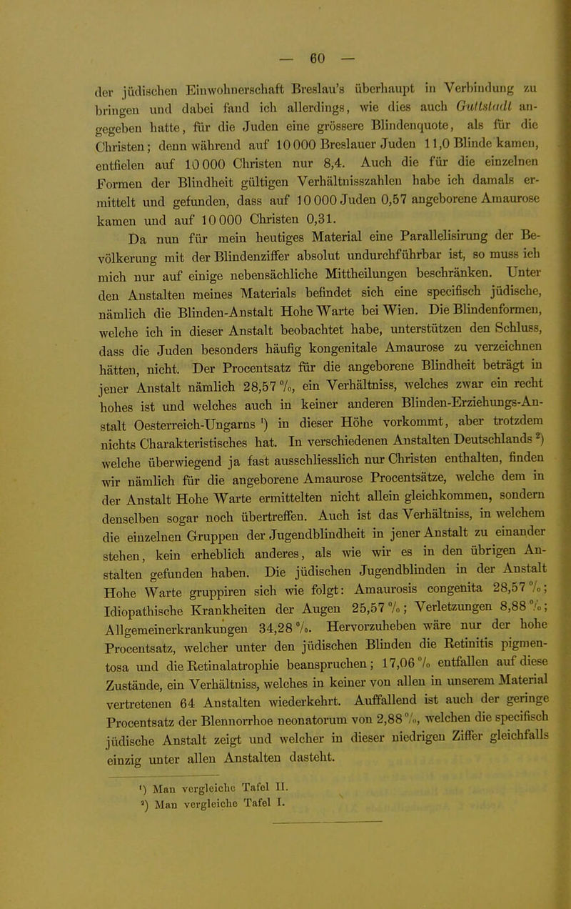 der jüdischen Einwohnerschaft Breslau's überhaupt in Verbindung zu bringen und dabei fand ich allerdings, wie dies auch GulMadl an- gegeben hatte, für die Juden eine grössere Blindenquote, als für die Christen; denn während auf 10000 Breslauer Juden 11,0 Blinde kamen, entfielen auf 10 000 Christen nur 8,4. Auch die für die einzelnen Formen der Blindheit gültigen Verhältuisszahlen habe ich damals er- mittelt und gefunden, dass auf 10 000 Juden 0,57 angeborene Amaurose kamen und auf 10 000 Christen 0,31. Da nun für mein heutiges Material eine Parallelish-ung der Be- völkerung mit der BlindenzifFer absolut undurchführbar ist, so muss ich mich nur auf einige nebensächliche Mittheilungen beschränken. Unter den Anstalten meines Materials befindet sich eine specifisch jüdische, nämlich die Blinden-Anstalt Hohe Warte bei Wien. Die Blindenformeu, welche ich in dieser Anstalt beobachtet habe, unterstützen den Schluss, dass die Juden besonders häufig kongenitale Amaurose zu verzeichnen hätten, nicht. Der Procentsatz für die angeborene Blindheit beträgt in jeuer Anstalt nämlich 28,57 7o, ein Verhältniss, welches zwar ein recht hohes ist und welches auch in keiner anderen Blinden-Erziehungs-An- stalt Oesterreich-Ungarns ') in dieser Höhe vorkommt, aber trotzdem nichts Charakteristisches hat. In verschiedenen Anstalten Deutschlands ^ welche überwiegend ja fast ausschliesslich nur Christen enthalten, finden wir nämlich für die angeborene Amaiirose Procentsätze, welche dem in der Anstalt Hohe Warte ermittelten nicht allein gleichkommen, sondern denselben sogar noch übertreffen. Auch ist das Verhältniss, in welchem die einzelnen Gruppen der Jugendblindheit in jener Anstalt zu einander stehen, kein erheblich anderes, als wie wir es in den übrigen An- stalten gefunden haben. Die jüdischen Jugendblinden m der Anstalt Hohe Warte gruppiren sich wie folgt: Amaurosis congenita 28,57 7»; Idiopathische Krankheiten der Augen 25,57 7«; Verletzungen 8,88 7o; Allgemeinerkrankungen 34,28 7». Hervorzuheben wäre nur der hohe Procentsatz, welcher unter den jüdischen Blinden die Retinitis pigmen- tosa und die Retinalatrophie beanspruchen; 17,06 7« entfallen auf diese Zustände, ein Verhältniss, welches in keiner von allen m unserem Material vertretenen 64 Anstalten wiederkehrt. Auffallend ist auch der geringe Procentsatz der Blennorrhoe neonatorum von 2,887«, welchen die specifisch jüdische Anstalt zeigt und welcher in dieser niedrigen Ziffer gleichfalls einzig unter allen Anstalten dasteht. ') Man vergleiche Tafel II. ') Man vergleiche Tafel I.