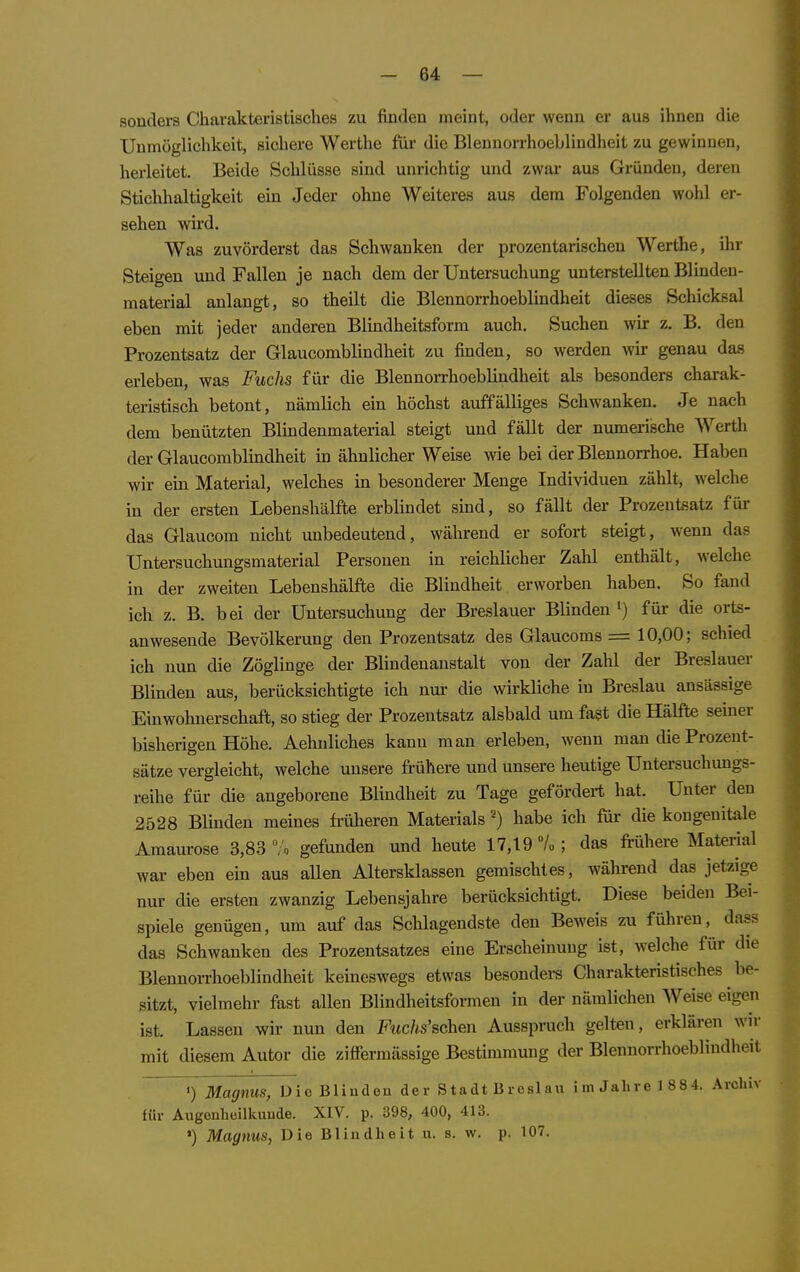 sonders Charakteristisches zu finden meint, oder wenn er aus ihnen die Unmöglichkeit, sichere Werthe für die Bleunorrhoeblindheit zu gewinnen, herleitet. Beide Schlüsse sind unrichtig und zwar aus Gründen, deren Stichhaltigkeit ein Jeder ohne Weiteres aus dem Folgenden wohl er- sehen wird. Was zuvörderst das Schwanken der prozentarischen Werthe, ihr Steigen und Fallen je nach dem der Untersuchung unterstellten Blinden- material anlangt, so theilt die Blennorrhoeblindheit dieses Schicksal eben mit jeder anderen Blindheitsform auch. Suchen wir z. B. den Prozentsatz der Glaucomblindheit zu finden, so werden wir genau das erleben, was Fuchs für die Blennorrhoeblindheit als besonders charak- teristisch betont, nämlich ein höchst auffälliges Schwanken. Je nach dem benützten Blindenmaterial steigt und fällt der numeiische Werth der Glaucomblindheit in ähnlicher Weise wie bei der Blennorrhoe. Haben wir em Material, welches in besonderer Menge Individuen zählt, welche in der ersten Lebenshälfte erblindet sind, so fällt der Prozentsatz für das Glaucom nicht unbedeutend, während er sofort steigt, wenn das Untersuchungsmaterial Personen in reichlicher Zahl enthält, welche in der zweiten Lebenshälfte die Blindheit erworben haben. So fand ich z. B. bei der Untersuchung der Breslauer Blinden ') für die orts- anwesende Bevölkerung den Prozentsatz des Glaucoms = 10,00; schied ich nun die Zöglinge der Blindenanstalt von der Zahl der Breslauer Blinden aus, berücksichtigte ich nur die wirkliche in Breslau ansässige Einwohnerschaft, so stieg der Prozentsatz alsbald um fast die Hälfte seiner bisherigen Höhe. Aehuliches kann man erleben, wenn man die Prozent- sätze vergleicht, welche unsere frühere und unsere heutige Untersuchungs- reihe für die angeborene Blindheit zu Tage gefördert hat. Unter den 2528 Blinden meines fi-üheren Materialshabe ich ftir die kongenitale Amaurose 3,83 /o gefunden und heute 17,19 7o ; das frühere Material war eben ein aus allen Altersklassen gemischtes, während das jetzige nur die ersten zwanzig Lebensjahre berücksichtigt. Diese beiden Bei- spiele genügen, um auf das Schlagendste den Beweis zu führen, dass das Schwanken des Prozentsatzes eine Erscheinung ist, welche für die BlennoiThoeblindheit keineswegs etwas besondei-s Charakteristisches be- sitzt, vielmehr fast allen Blindheitsformen in der nämlichen Weise eigen ist. Lassen wir nun den Fwc/is'schen Ausspruch gelten, erklären wir mit diesem Autor die ziffermässige Bestimmung der Bleunorrhoeblindheit •) Magnus, Dio Blinden der Stadt Breslau im Jalire 1 884. Archiv für Augenheilkunde. XIV. p. 398, 400, 413. ') Magnus, Die Blindheit u. s. w. p. 107.