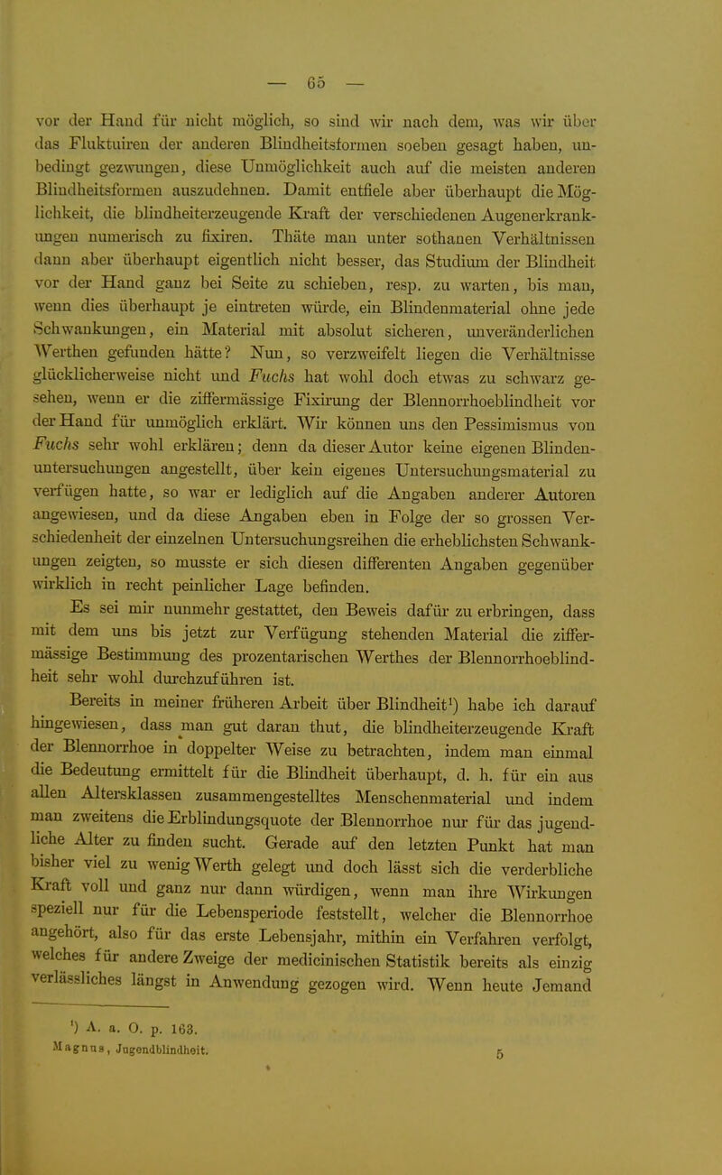 vor der Haucl für nicht möglich, so sind wir nach dem, was wir über das Fkiktuiren der anderen Bliudheitslormen soeben gesagt haben, un- bedingt gezwungen, diese Unmöglichkeit auch auf die meisten anderen Bliudheitsformeu auszudehnen. Damit entfiele aber überhaupt die Mög- lichkeit, die blindheiterzeugende Kraft der verschiedenen Augeuerkrank- imgen numerisch zu fixiren. Thäte man unter sothanen Verhältnissen dann aber überhaupt eigentlich nicht besser, das Studium der Blindheit vor der Hand ganz bei Seite zu schieben, resp. zu warten, bis man, wenn dies überhaupt je eintreten würde, ein Blindenmaterial ohne jede Schwankungen, ein Material mit absolut sicheren, unveränderlichen AVertheu gefimden hätte? Nun, so verzweifelt liegen die Verhältnisse glücklicherweise nicht und Fuchs hat wohl doch etwas zu schwarz ge- sehen, wenn er die zififermässige Fixu-ung der Blennorrhoeblindlieit vor der Hand für unmöglich erklärt. Wir können uns den Pessimismus von Fuchs Sehl- wohl erklären; denn da dieser Autor keine eigenen Blinden- untersuchungen angestellt, über kein eigenes Untersuchungsmaterial zu verfügen hatte, so war er lediglich auf die Angaben anderer Autoren angewiesen, und da diese Angaben eben in Folge der so grossen Ver- schiedenheit der einzelnen Untersuchuugsreihen die erheblichsten Schwank- ungen zeigten, so musste er sich diesen differenten Angaben gegenüber wirklich in recht peinlicher Lage befinden. Es sei mir nunmehr gestattet, den Beweis dafür zu erbringen, dass mit dem uns bis jetzt zur Verfügung stehenden Material die ziffer- mässige Bestimmung des prozentarischen Werthes der Blennorrhoeblind- heit sehr wohl durchzuführen ist. Bereits in meiner früheren Arbeit über Blindheit^) habe ich darauf hmgewiesen, dass man gut daran thut, die blindheiterzeugende Kraft der Blennorrhoe in doppelter Weise zu betrachten, indem man emmal die Bedeutung ermittelt für die Blindheit überhaupt, d. h. für ein aus allen Altereklassen zusammengestelltes Menschenmaterial und indem man zweitens die Erblindungsquote der Blennorrhoe nur für das jugend- liche Alter zu finden sucht. Gerade auf den letzten Pimkt hat man bisher viel zu wenig Werth gelegt und doch lässt sich die verderbliche Kraft voll und ganz nur dann würdigen, wenn mau ihre Wirkungen speziell nur für die Lebensperiode feststellt, welcher die Blennorrhoe angehört, also für das erste Lebensjahr, mithin ein Verfahren verfolgt, welches für andere Zweige der medicinischen Statistik bereits als einzig verlässliches längst in Anwendung gezogen wird. Wenn heute Jemand ') A. a. 0. p. 163. Magnus, Jngendblindheit. 5