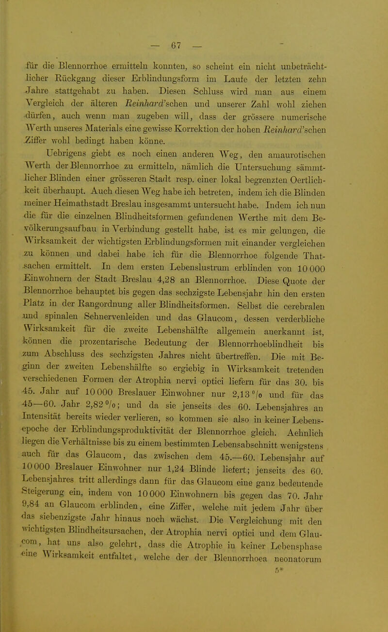 für die Blennorrhoe ermitteln konnten, so scheint ein nicht unbeträcht- licher Rückgang dieser Erblindungsform im Laufe der letzten zehn Jahre stattgehabt zu haben. Diesen Schluss wird man aus einem Vergleich der älteren Beinhard'sehen und unserer Zahl wohl ziehen ■dürfen, auch wenn man zugeben will, dass der grössere numerische Werth unseres Materials eine gewisse Korrektion der hohen Reinhm^d'sehen .Ziffer wohl bedingt haben könne. üebrigens giebt es noch einen anderen Weg, den amaurotischen Werth der Blennorrhoe zu ermitteln, nämlich die Untersuchuuo; sämmt- lieber Blinden einer grösseren Stadt resp, einer lokal begrenzten Oertlich- keit überhaupt. Auch diesen Weg habe ich betreten, indem ich die Blinden meiner Heimathstadt Breslau insgesammt untersucht habe. Indem ich nun die für die einzelnen Blindheitsformen gefundenen Werthe mit dem Be- völkerungsaufbau in Verbindung gestellt habe, ist es mir gelungen, die Wirksamkeit der wichtigsten Erblindungsformen mit einander vergleichen zu können und dabei habe ich für die Blennorrhoe folgende That- sachen ermittelt. In dem ersten Lebenslustrum erblinden von 10 000 Einwohnern der Stadt Breslau 4,28 an Blennorrhoe. Diese Quote der Blennorrhoe behauptet bis gegen das sechzigste Lebensjahr hin den ersten Platz in der Rangordnung aller Blindheitsformen. Selbst die cerebralen .und spinalen Sehnervenleiden und das Glaucom, dessen verderbliche Wirksamkeit für die zweite Lebenshälfte allgemein anerkannt ist, können die prozentarische Bedeutung der Blennorrhoeblindheit bis zum Abschluss des sechzigsten Jahres nicht übertreffen. Die mit Be- ginn der zweiten Lebenshälfte so ergiebig in Wh-ksamkeit tretenden verschiedenen Formen der Atrophia nervi optici liefern für das 30. bis 45. Jahr auf 10 000 Breslauer Einwohner nur 2,13 /o und fiir das 45—60. Jahr 2,82 »/o; und da sie jenseits des 60. Lebensjahres an Intensität bereits wieder veriieren, so kommen sie also in keiner Lebens- epoche der Erblindungsproduktivität der Blennorrhoe gleich. Aehnlich liegen die Verhältnisse bis zu einem bestimmten Lebensabschnitt wenigstens auch für das Glaucom, das zwischen dem 45.—60. Lebensjahr auf 10000 Breslauer Einwohner nur 1,24 Blinde liefert; jenseits des 60. Lebensjahres tritt allerdings dann für das Glaucom eine ganz bedeutende Steigerung ein, indem von 10000 Einwohnern bis gegen das 70. Jahr 9,84 an Glaucom erblinden, eine Ziffer, welche mit jedem Jahr über das siebenzigste Jahr hinaus noch wächst. Die Vergleichung mit den wichtigsten Blindheitsm-sachen, der Atrophia nervi optici und dem Glau- com, hat uns also gelehrt, dass die Atrophie in keiner Lebensphase eine Wirksamkeit entfaltet, welche der der Blennorrhoea neonatorum