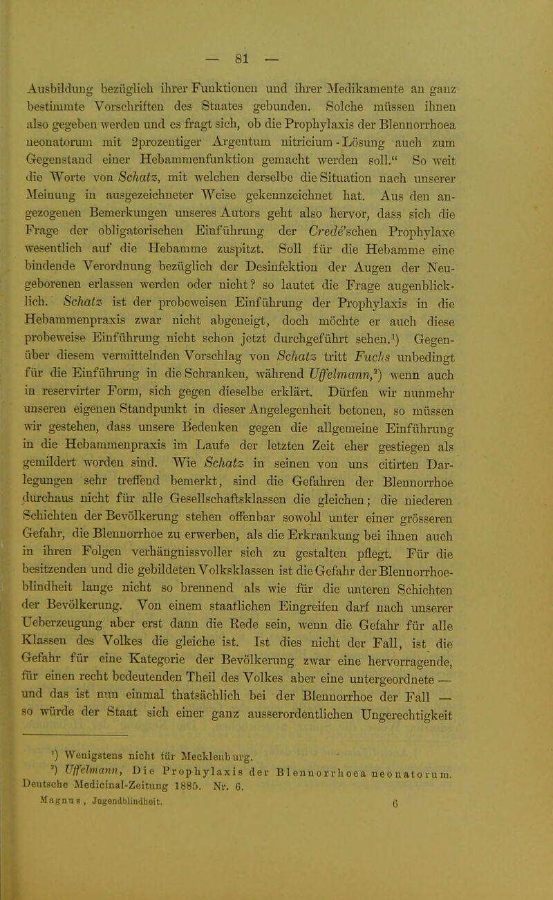 AusbilcUuig bezüglich ihrer Funktionen und ihrer jMedikamente an ganz bestimmte Vorschriften des Staates gebunden. Solche müssen ihnen also gegeben werden und es fragt sich, ob die Prophylaxis der Blenuorrhoea neonatorum mit 2prozentiger Argeutum nitriciura - Lösung auch zum Gegenstand einer Hebammenfunktion gemacht werden soll. So weit die Worte von Schatz-, mit welchen derselbe die Situation nach imserer ^Meinung in ausgezeichneter Weise gekennzeichnet hat. Aus den an- gezogeneu Bemerkimgen unseres Autors geht also hervor, dass sich die Frage der obligatorischen Einführung der Crede'schen Prophylaxe wesentlich auf die Hebamme zuspitzt. Soll für die Hebamme eine bindende Verordnung bezüglich der Desinfektion der Augen der Neu- geborenen erlassen werden oder nicht? so lautet die Frage augenblick- lich. Schatz ist der probeweisen Einfühi-ung der Prophylaxis in die Hebammenpraxis zwar nicht abgeneigt, doch möchte er auch diese probeweise Einfühiomg nicht schon jetzt diu-chgeführt sehen.Gegen- über diesem vermittelnden Vorschlag von Schatz tritt Fuchs unbedingt für die Einführimg in die Schranken, während TJffelmann,'^) wenn auch in reservirter Form, sich gegen dieselbe erklärt. Dürfen wir nunmehr imseren eigenen Standpunkt in dieser Angelegenheit betonen, so müssen ym gestehen, dass unsere Bedenken gegen die allgemeine Einführung in die Hebammenpraxis im Laufe der letzten Zeit eher gestiegen als gemildert worden sind. Wie Schatz in seinen von ims citirten Dar- legungen sehr treffend bemerkt, sind die Gefahren der Blennorrhoe durchaus nicht für alle Gesellschaftsklassen die gleichen; die niederen Schichten der Bevölkerung stehen offenbar sowohl unter einer grösseren Gefahr, die Blennon-hoe zu erwerben, als die Erkrankung bei ihnen auch in ihren Folgen verhängnissvoller sich zu gestalten pflegt. Für die besitzenden und die gebildeten Volksklassen ist die Gefahr derBlennorrhoe- blindheit lange nicht so brennend als wie für die unteren Schichten der Bevölkerung. Von einem staatlichen Eingreifen darf nach unserer Ueberzeugung aber erst dann die Rede sein, Avenn die Gefahr für alle Klassen des Volkes die gleiche ist. Ist dies nicht der Fall, ist die Gefahr für eine Kategorie der Bevölkerung zwar eine hervorragende, für einen recht bedeutenden Theil des Volkes aber eine untergeordnete — und das ist nun einmal thatsächlich bei der Blennorrhoe der Fall — so mirde der Staat sich einer ganz ausserordentlichen Ungerechtigkeit ') Wenigstens nicht für Mecklenburg. ') Uffelmann, Die Prophylaxis der Blenuorrhoea neonatorum. Deutsche Medicinal-Zeitung 1885. Nr. 6. Magnus, Jngendblindheit. 6