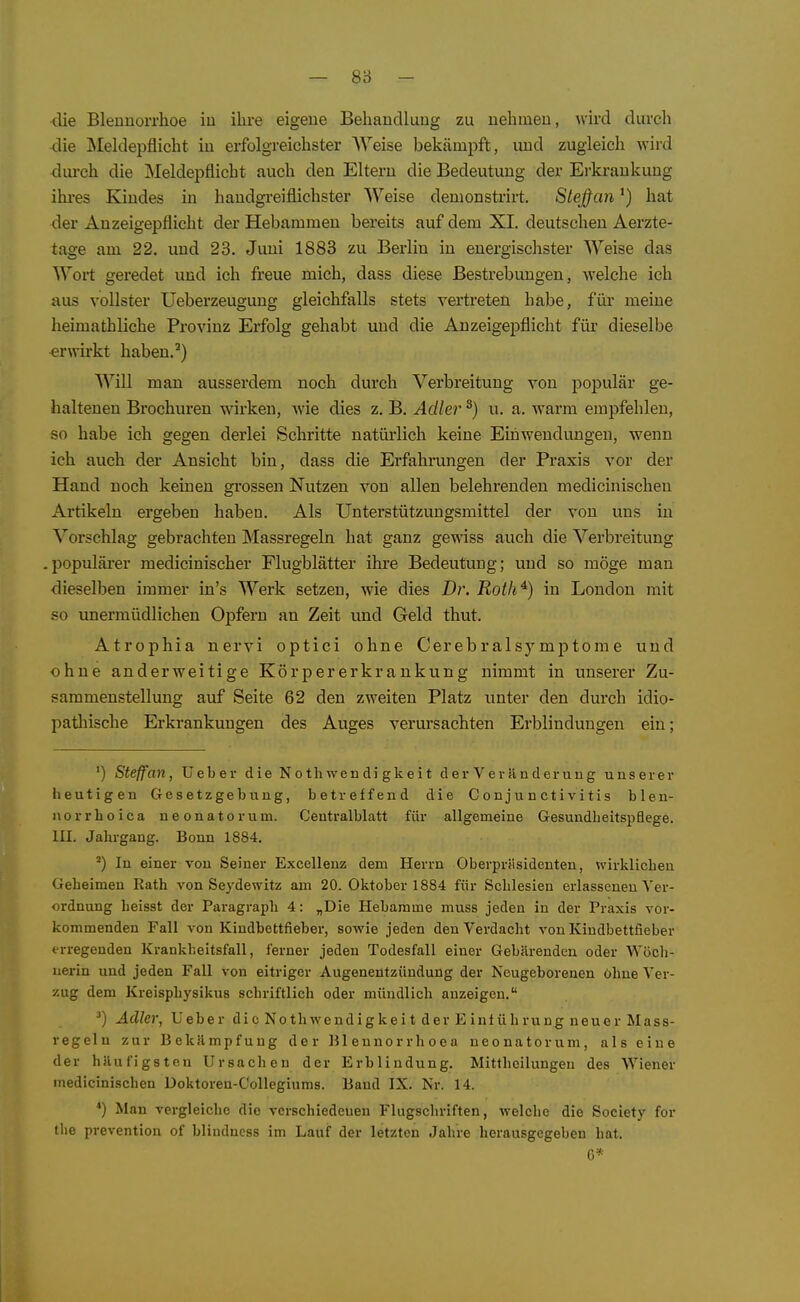 — 8ö - die Blennorrhoe iu ihre eigene Behandlung zu nehmen, wird durch die Äleldepflicht in erfolgreichster Weise bekämpft, und zugleich wird dm-ch die Meldepflicht auch den Eltern die Bedeutung der Ei-ki-ankung ihi-es Kindes in handgreiflichster Weise demonstrirt. Sieffanhat der Anzeigepflicht der Hebammen bereits auf dem XI. deutschen Aerzte- tage am 22, und 23. Juni 1883 zu Berlin in energischster Weise das Wox-t geredet und ich freue mich, dass diese Bestrebungen, welche ich aus vollster Ueberzeugung gleichfalls stets vertreten habe, für meine heimathliche Provinz Erfolg gehabt und die Anzeigepflicht für dieselbe erwirkt haben.') Will man ausserdem noch durch Verbreitung von populär ge- haltenen Brochuren wirken, wie dies z. B. Adler ^) u. a. warm empfehlen, so habe ich gegen derlei Schritte natürlich keine Einwendungen, wenn ich auch der Ansicht bin, dass die Erfahrungen der Praxis vor der Hand noch keinen grossen Nutzen von allen belehrenden medicinischen Artikeln ergeben haben. Als Unterstützungsmittel der von uns in Vorschlag gebrachten Massregeln hat ganz gewiss auch die Verbreitung .populärer medicinischer Flugblätter ihi'e Bedeutung; und so möge man ■dieselben immer in's Werk setzen, wie dies Dr. Roth^) in London mit so unermüdlichen Opfern an Zeit und Geld thut. Atrophia nervi optici ohne Cerebralsymptome und ohne anderweitige Körpererkrankung nimmt in unserer Zu- sammenstellung auf Seite 62 den zweiten Platz unter den durch idio- pathische Erkrankungen des Auges verursachten Erblindungen ein; ') Steffan, Ueber die Nothwendi gkeit der Veränderung unserer heutigen Gesetzgebung, betreffend die Conjunctivitis bleu- norrhoica neonatorum. Centraiblatt für allgemeine Gesundheitspflege. III. Jahrgang. Bonn 1884. ') In einer von Seiner Excelleuz dem Herrn Oberpräsidenten, wirklichen Geheimen Rath von Seydewitz am 20. Oktober 1884 für Schlesien erlasseneu Ver- ordnung heisst der Paragraph 4: „Die Hebamme muss jeden in der Praxis vor- kommenden Fall von Kindbettfieber, sowie jeden den Verdacht von Kindbettfieber erregenden Krankheitsfall, ferner jeden Todesfall einer Gebärenden oder Wöch- nerin und jeden Fall von eitriger Augenentzündung der Neugeborenen Ohne Ver- zug dem Kreisphysikus schriftlich oder mündlich anzeigen. ^) Adler, Ueber di c Nothwend ig k e i t der E int üb ru ng neuer Mass- regeln zur Bekämpfung der Blennorrhoea neonatorum, als eine der häufigsten Ursachen der Erblindung. Mitthoilungen des Wiener medicinischen Üoktoren-Collegiums. Band IX. Nr. 14. *) Man vergleiche die verschiedeuen Flugschriften, welche die Society for the prevention of blindncss im Lauf der letzten Jahre herausgegeben hat. 6*