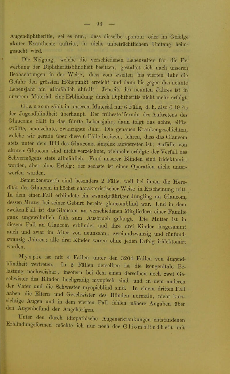 Augeudiphtheritis, sei es mm, dass dieselbe spontan oder im Gefolge akuter Exantheme auftritt, in nicht unbeträchtlichem Umfang heim- gesucht wird. Die Neigung, welche die verschiedenen Lebensalter für die Er- werbung der Diphtheritisblindheit besitzen, gestaltet sich nach unseren Beobachtungen in der Weise, dass vom zweiten bis vierten Jahr die Gefahr den grössten Höhepunkt erreicht und dann bis gegen das neunte Lebensjahr hin allmählich abfällt. Jenseits des neunten Jahres ist in unserem ]Material eine Erblindung durch Diphtheritis nicht mehr erfolgt. Gla ucom zählt in unserem Material nur 6 Fälle, d. h. also 0,19 '^lo der Jugendblindheit überhaupt. Der früheste Termm des Auftretens des Glaucoms fällt in das fünfte Lebensjahr, dann folgt das achte, eilfte, zwölfte, ueimzehnte, ZAvanzigste Jahr. Die genauen Ki-ankengeschichten, welche wir gerade über diese 6 Fälle besitzen, lehren, dass das Glaucom stets unter dem Bild des Glaucoma simplex aufgetreten ist; Anfälle von akutem Glaucom sind nicht verzeichnet, vielmehr erfolgte der Verfall des Sehvermögens stets allmählich. Fünf unserer Blinden sind iridektomirt worden, aber ohne Erfolg; der sechste ist einer Operation nicht unter- worfen worden. Bemerkenswerth sind besonders 2 Fälle, weil bei ihnen die Here- dität des Glaucom in höchst charakteristischer Weise in Erscheinung tiitt. In dem einen Fall erblindete ein zwanzigjähriger Jüngling an Glaucom, dessen Mutter bei seiner Geburt bereits glaucomblind war. Und in dem zweiten Fall ist das Glaucom an verschiedenen Mitgliedern einer Familie ganz ungewöhnlich früh zum Ausbruch gelangt. Die Mutter ist in diesem Fall an Glaucom erblindet und ihre drei Kinder insgesammt auch und zwar im Alter von neunzehn, zweiundzwanzig und fünfimd- zwanzig Jahren; alle drei Kinder waren ohne jeden Erfolg iridektomirt worden. Myopie ist mit 4 Fällen unter den 3204 Fällen von Jugend- blindheit vertreten. In 2 Fällen derselben ist die kongenitale''Be- lastimg nachweisbar, insofern bei dem einen derselben noch zwei Ge- schwister des Blinden hochgi-adig myopisch sind und in dem anderen der Vater und die Schwester myopieblind sind. In einem dritten Fall haben die Eltern und Geschwister des Blinden normale, nicht kurz- sichtige Augen und in dem vierten Fall fehlen nähere Angaben über den Augenbefund der Angehörigen. Unter den durch idiopathische Augenerkrankungen entstandenen Erblmdungsformen möchte ich nur noch der G1 i om b 1 i nd h ei t mit