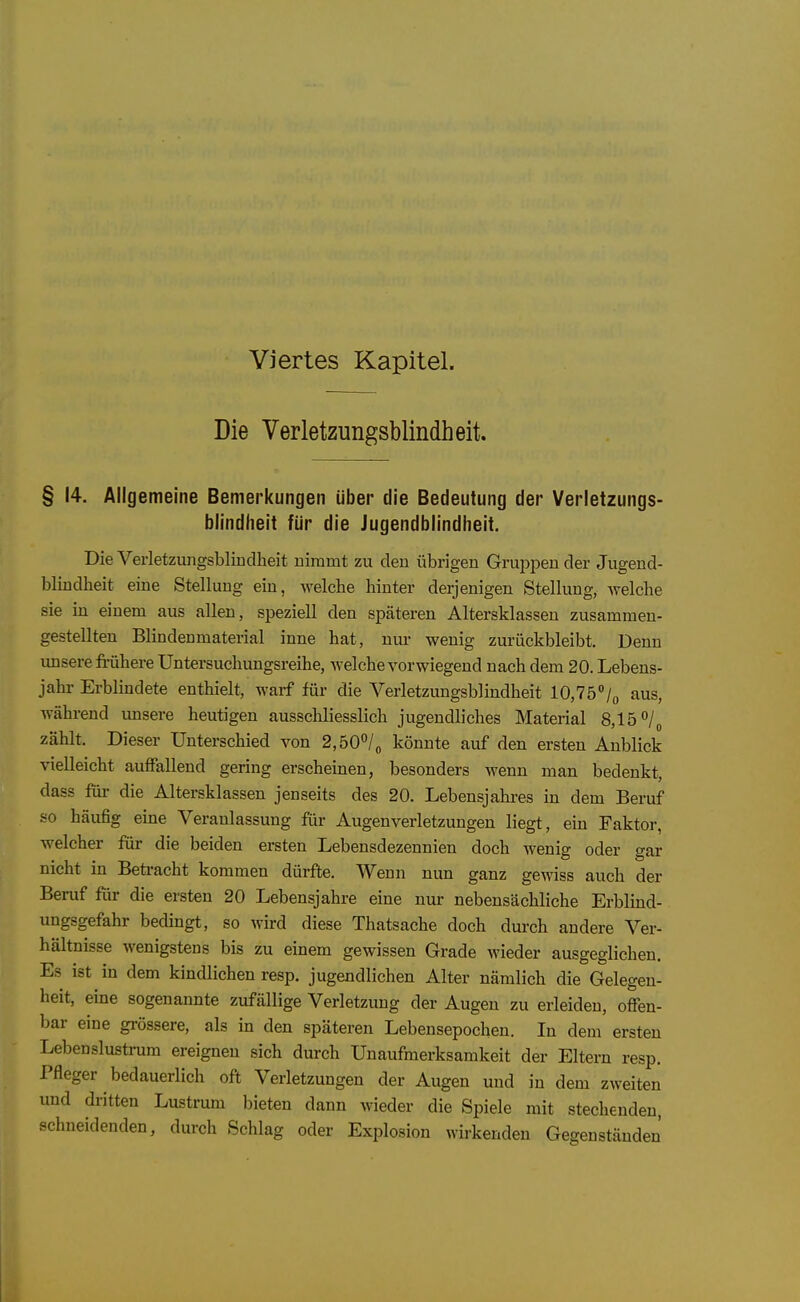 Viertes Kapitel. Die Verletzungsblindheit. § 14. Allgemeine Bemerkungen über die Bedeutung der Verletzungs- biindheit für die Jugendblindiieit. Die Verletzungsblindheit nimmt zu den übrigen Gruppen der Jugend- blindheit eine Stellung ein, welche hinter derjenigen Stellung, welche sie in einem aus allen, speziell den späteren Altersklassen zusammen- gestellten Blindenmaterial inne hat, nur wenig zurückbleibt. Denn unsere frühere Untersuchungsreihe, welche vorwiegend nach dem 20. Lebens- jahr Erblindete enthielt, warf für die Verletzungsblindheit 10,75°aus, während unsere heutigen ausschliesslich jugendliches Material 8,15 zählt. Dieser Unterschied von 2,b0^l^ könnte auf den ersten Anblick vielleicht auffallend gering erscheinen, besonders wenn man bedenkt, dass für die Altersklassen jenseits des 20. Lebensjahres in dem Beruf so häufig eine Veranlassung für Augenverletzungen liegt, ein Faktor, welcher für die beiden ersten Lebensdezennien doch wenig oder gar nicht in Beü-acht kommen dürfte. Wenn nun ganz gewiss auch der Beruf für die ersten 20 Lebensjahre eine nur nebensächliche Erblind- ungsgefahr bedingt, so wird diese Thatsache doch durch andere Ver- hältnisse wenigstens bis zu einem gewissen Grade wieder ausgeglichen. Es ist in dem kindlichen resp. jugendlichen Alter nämlich die Gelegen- heit, eine sogenannte zufällige Verletzung der Augen zu erleiden, offen- bar eine grössere, als in den späteren Lebensepochen. In dem ersten Lebenslustrum ereignen sich durch Unaufmerksamkeit der Eltern resp. Pfleger bedauerlich oft Verletzungen der Augen und in dem zweiten und dritten Lustrum bieten dann wieder die Spiele mit stechenden, schneidenden, durch Schlag oder Explosion wirkenden Gegenständen