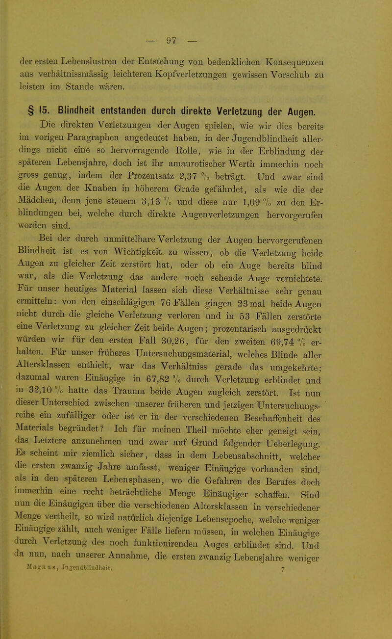 der ersten Lebeuslusti-en der Entstehung von bedenklichen Konsequenzen aus verhältnissmässig leichteren Kopfverletzungen gewissen Vorschub zu leisten im Staude wären, § 15. Blindheit entstanden durch direkte Verletzung der Augen. Die direkten Verletzungen der Augen spielen, wie wir dies bereits im vorigen Paragraphen angedeutet haben, in der Jugendblindheit aller- dings nicht eine so hervorragende Rolle, wie in der Erblindung der späteren Lebensjahre, doch ist ihr amaurotischer Werth immerhin noch gross genug, indem der Prozentsatz 2,37 7o beträgt. Und zwar sind die Augen der Knaben in höherem Grade gefährdet, als wie die der Mädchen, denn jene steuern 3,13 7o imd diese nur 1,09 % zu den Er- blindungen bei, welche durch direkte Augenverletzungen hervorgerufen worden sind. Bei der durch unmittelbare Verletzung der Augen hervorgerufenen Blindheit ist es von Wichtigkeit, zu wissen, ob die Verletzung beide Augen zu gleicher Zeit zerstört hat, oder ob ein Auge bereits blind war, als die Verletzung das andere noch sehende Auge vernichtete. Für imser heutiges Material lassen sich diese Verhältnisse sehr genau ermitteln: von den einschlägigen 76 Fällen gingen 23mal beide Augen nicht durch die gleiche Verletzimg verloren und in 53 Fällen zerstörte eine Verletzung zu gleicher Zeit beide Augen; prozentarisch ausgedrückt würden wir für den ersten Fall 30,26, für den zweiten 69,74 7,, er- halten. Füi- unser früheres Untersuchungsmaterial, welches Blinde aller Altersklassen enthielt, war das Verhältniss gerade das umgekehrte; dazumal waren Einäugige in 67,82 7o durch Verletzung erblindet und in 32,10 /o hatte das Trauma beide Augen zugleich zerstört. Ist nun dieser Unterschied zwischen unserer früheren und jetzigen Untersuchuugs- reihe ein zufälliger oder ist er in der verschiedenen Beschaffenheit des :\Iaterials begründet? Ich für meinen Theil möchte eher geneigt sein, •las Letztere anzunehmen und zwar auf Grund folgender Ueberlegung. Es scheint mh- ziemlich sicher, dass in dem Lebensabschnitt, welcher die ersten zwanzig Jahre umfasst, weniger Einäugige vorhanden sind, als in den späteren Lebensphasen, wo die Gefahren des Berufes doch immerhin eme recht beträchtliche Menge Einäugiger schaffen. Sind nun die Einäugigen über die verschiedenen Altersklassen in verschiedener :\Ienge vertheilt, so wird natürlich diejenige Lebensepoche, welche weniger Einäugige zählt, auch weniger Fälle liefern müssen, in welchen Einäugige dm-ch Verletzung des noch funktionirendeu Auges erblindet sind. Und da nun, nach unserer Annahme, die ersten zwanzig Lebensjahre weniger Magnus, Jngendblindheit. 7