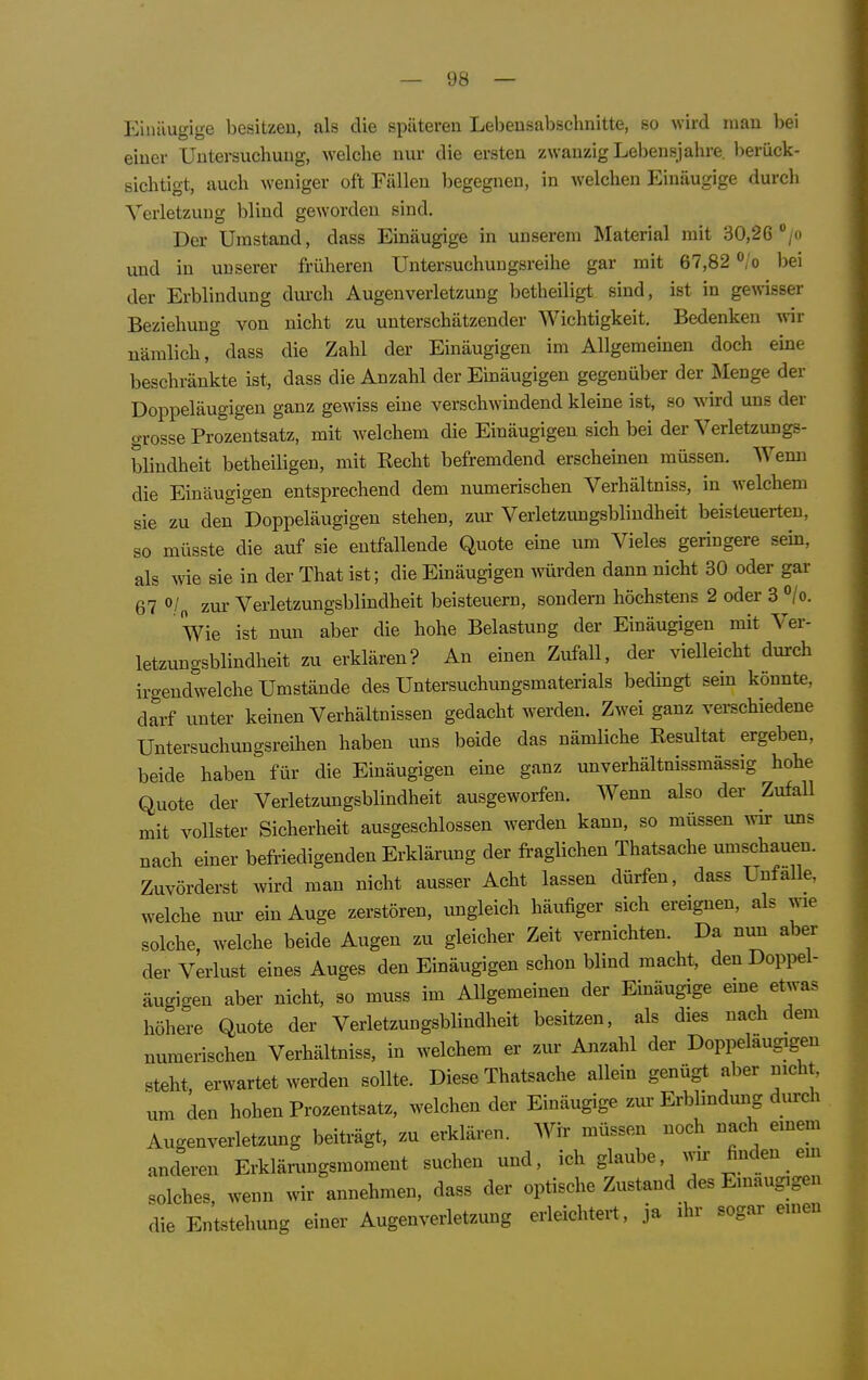 Einäugige besitzen, als die späteren Lebensabschnitte, so wird mau bei einer Untersuchung, welche nur die ersten zwanzig Lebensjahre, berück- sichtigt, auch weniger oft Fällen begegnen, in welchen Einäugige durch Verletzung blind geworden sind. Der Umstand, dass Einäugige in unserem Material mit 30,26 /o und in unserer früheren Untersuchungsreihe gar mit 67,82 bei der Erblindung dui'ch Augenverletzung betheiligt sind, ist in gewisser Beziehung von nicht zu unterschätzender Wichtigkeit. Bedenken wir nämlich, dass die Zahl der Einäugigen im Allgemeinen doch eine beschränkte ist, dass die Anzahl der Einäugigen gegenüber der Menge der Doppeläugigeu ganz gewiss eine verschwindend kleine ist, so wird uns der grosse Prozentsatz, mit welchem die Einäugigen sich bei der Verletzungs- blindheit betheiligen, mit Eecht befremdend erscheinen müssen. Wemi die Einäugigen entsprechend dem numerischen Verhältniss, in welchem sie zu den Doppeläugigeu stehen, zur Verletzungsblindheit beisteuerten, so müsste die auf sie entfallende Quote eine um Vieles geringere sein, als Avie sie in der That ist; die Einäugigen würden dann nicht 30 oder gar 67 o/„ zur Verletzungsblindheit beisteuern, sondern höchstens 2 oder 3 °/o. Wie ist nun aber die hohe Belastung der Einäugigen mit Ver- letzungsblindheit zu erklären? An einen Zufall, der vielleicht durch irgendwelche Umstände des Untersuchungsmaterials bedingt sem könnte, darf unter keinen Verhältnissen gedacht werden. Zwei ganz verschiedene Untersuchungsreihen haben uns beide das nämliche Resultat ergeben, beide haben für die Einäugigen eine ganz unverhältnissmässig hohe Quote der Verletzungsblindheit ausgeworfen. Wenn also der Zufall mit vollster Sicherheit ausgeschlossen werden kann, so müssen w uns nach einer befriedigenden Erklärung der fraglichen Thatsache umschauen. Zuvörderst wird man nicht ausser Acht lassen dürfen, dass Unfälle, welche um- ein Auge zerstören, ungleich häufiger sich ereignen, als wie solche, welche beide Augen zu gleicher Zeit vernichten. Da nun aber der Verlust eines Auges den Einäugigen schon blind macht, den Doppel- äugigeu aber nicht, so muss im Allgemeinen der Einäugige eme etwas höhere Quote der Verletzungsblindheit besitzen, als dies nach dem numerischen Verhältniss, in welchem er zur Anzahl der Doppeläugigeu steht, erwartet werden sollte. Diese Thatsache allein genügt aber nicht, um den hohen Prozentsatz, welchen der Einäugige zur Erblindmig dm-ch Augenverletzung beiträgt, zu erklären. Wir müssen noch nach emem anderen Erklärungsmoment suchen und, ich glaube, wu- finden em solches, wenn w annehmen, dass der optische Zustand des Einäugigen die Entstehung einer Augenverletzung erleichtert, ja ihr sogar einen