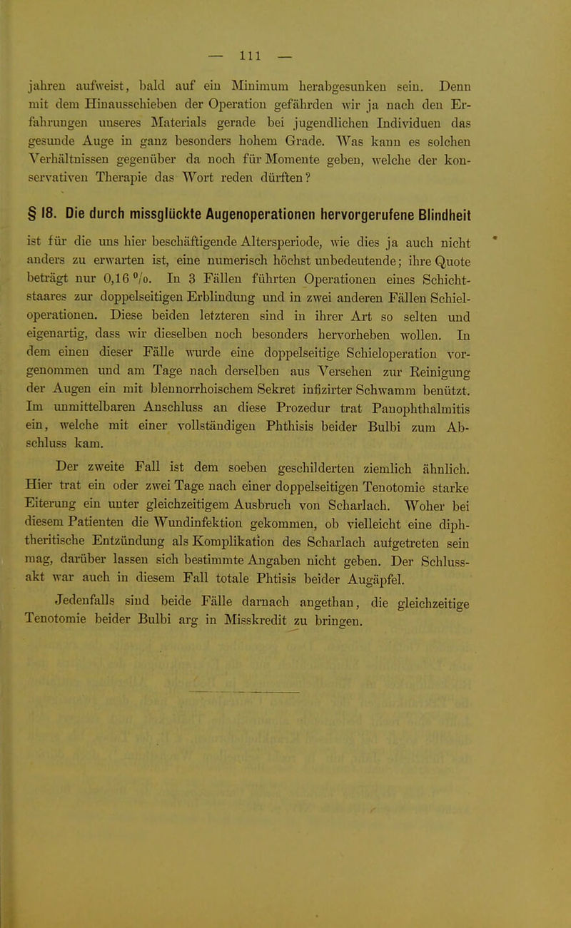 jähren aufweist, bald auf ein Minimum herabgesunken sein. Denn mit dem Hinausschieben der Operation gefährden ^xh• ja nach den Er- fahrungen unseres Materials gerade bei jugendlichen Individuen das gesunde Auge in ganz besonders hohem Grade. Was kann es solchen Verhältnissen gegenüber da noch für Momente geben, welche der kon- servativen Therapie das Wort reden düi-ften? § 18. Die durch missglückte Augenoperationen liervorgerufene Blindheit ist für die uns hier beschäftigende Altersperiode, wie dies ja auch nicht ' anders zu erwarten ist, eine numerisch höchst unbedeutende; ihre Quote beti-ägt nur 0,16 °/o. In 3 Fällen führten Operationen eines Schicht- staares zui doppelseitigen Erblindung imd in zwei anderen Fällen Schiel- operationen. Diese beiden letzteren sind in ihrer Art so selten und eigenartig, dass wir dieselben noch besonders hervorheben wollen. In dem einen dieser Fälle wurde eine doppelseitige Schieloperation vor- genommen und am Tage nach derselben aus Versehen zur Eeinigung der Augen ein mit blennorrhoischera Sekret infizirter Schwamm benützt. Im immittelbaren Anschluss an diese Prozedur trat Pauophthalmitis ein, welche mit einer vollständigen Phthisis beider Bulbi zum Ab- schluss kam. Der zweite Fall ist dem soeben geschilderten ziemlich ähnlich. Hier trat ein oder zwei Tage nach einer doppelseitigen Tenotomie starke Eiterung ein unter gleichzeitigem Ausbruch von Scharlach. Woher bei diesem Patienten die Wundinfektion gekommen, ob vielleicht eine diph- theritische Entzündung als Komplikation des Scharlach aufgetreten sein mag, darüber lassen sich bestimmte Angaben nicht geben. Der Schluss- akt war auch in diesem Fall totale Phtisis beider Augäpfel. Jedenfalls sind beide Fälle darnach angethan, die gleichzeitige Tenotomie beider Bulbi arg in Misskredit zu bringen.