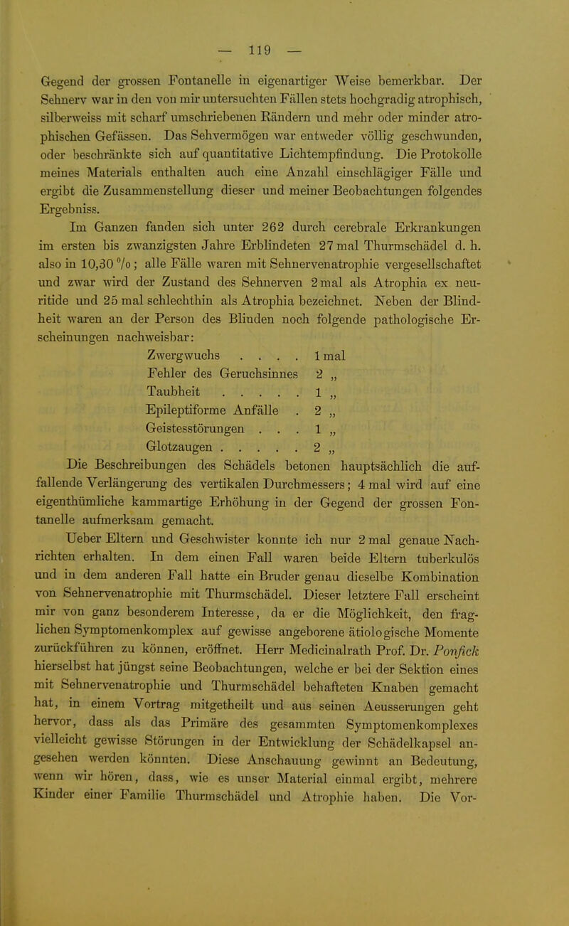 Gegend der grossen Fontanelle in eigenartiger Weise bemerkbar. Der Sehnerv war in den von mir untersuchten Fällen stets hochgradig atrophisch, silberweiss mit scharf umschriebenen Kändern und mehr oder minder atro- phischen Gefässen. Das Sehvermögen war entweder völlig geschwunden, oder beschränkte sich auf quantitative Lichtempfindung. Die Protokolle meines Materials enthalten auch eine Anzahl einschlägiger Fälle und ergibt die Zusammenstellung dieser und meiner Beobachtungen folgendes Ergebniss. Im Ganzen fanden sich unter 262 durch cerebrale Erkrankungen im ersten bis zwanzigsten Jahre Erblindeten 27 mal Thurmschädel d.h. also in 10,30 7o ; alle Fälle waren mit Sehnervenatrophie vergesellschaftet und zwar wird der Zustand des Sehnerven 2 mal als Atrophia ex neu- ritide und 25 mal schlechthin als Atrophia bezeichnet. Neben der Blind- heit waren an der Person des Blinden noch folgende pathologische Er- scheinungen nachweisbar: Zwergwuchs .... Imal Fehler des Geruchsinnes 2 „ Taubheit 1 „ Epileptiforme Anfälle . 2 „ Geistesstörungen . . . 1 „ Glotzaugen 2 „ Die Beschreibimgen des Schädels betonen hauptsächlich die auf- fallende Verlängerung des vertikalen Durchmessers; 4 mal wird auf eine eigenthümliche kammartige Erhöhung in der Gegend der grossen Fon- tanelle aufmerksam gemacht. Ueber Eltern und Geschwister konnte ich nur 2 mal genaue Nach- richten erhalten. In dem einen Fall waren beide Eltern tuberkulös und in dem anderen Fall hatte ein Bruder genau dieselbe Kombination von Sehnervenatrophie mit Thurmschädel. Dieser letztere Fall erscheint mir von ganz besonderem Interesse, da er die Möglichkeit, den fi-ag- ll liehen Symptomenkomplex auf gewisse angeborene ätiologische Momente zurückführen zu können, eröffnet. Herr Medicinalrath Prof. Dr. Fonßck hierselbst hat jüngst seine Beobachtungen, welche er bei der Sektion eines mit Sehnervenatrophie und Thurmschädel behafteten Knaben gemacht hat, in einem Vortrag mitgetheilt und aus seinen Aeusserungen geht hervor, dass als das Primäre des gesammten Symptomenkomplexes vielleicht gewisse Störungen in der Entwicklung der Schädelkapsel an- gesehen werden könnten. Diese Anschauung gewinnt au Bedeutung, wenn wir hören, dass, wie es unser Material einmal ergibt, mehrere Kinder einer Familie Thurmschädel und Atrophie haben. Die Vor-