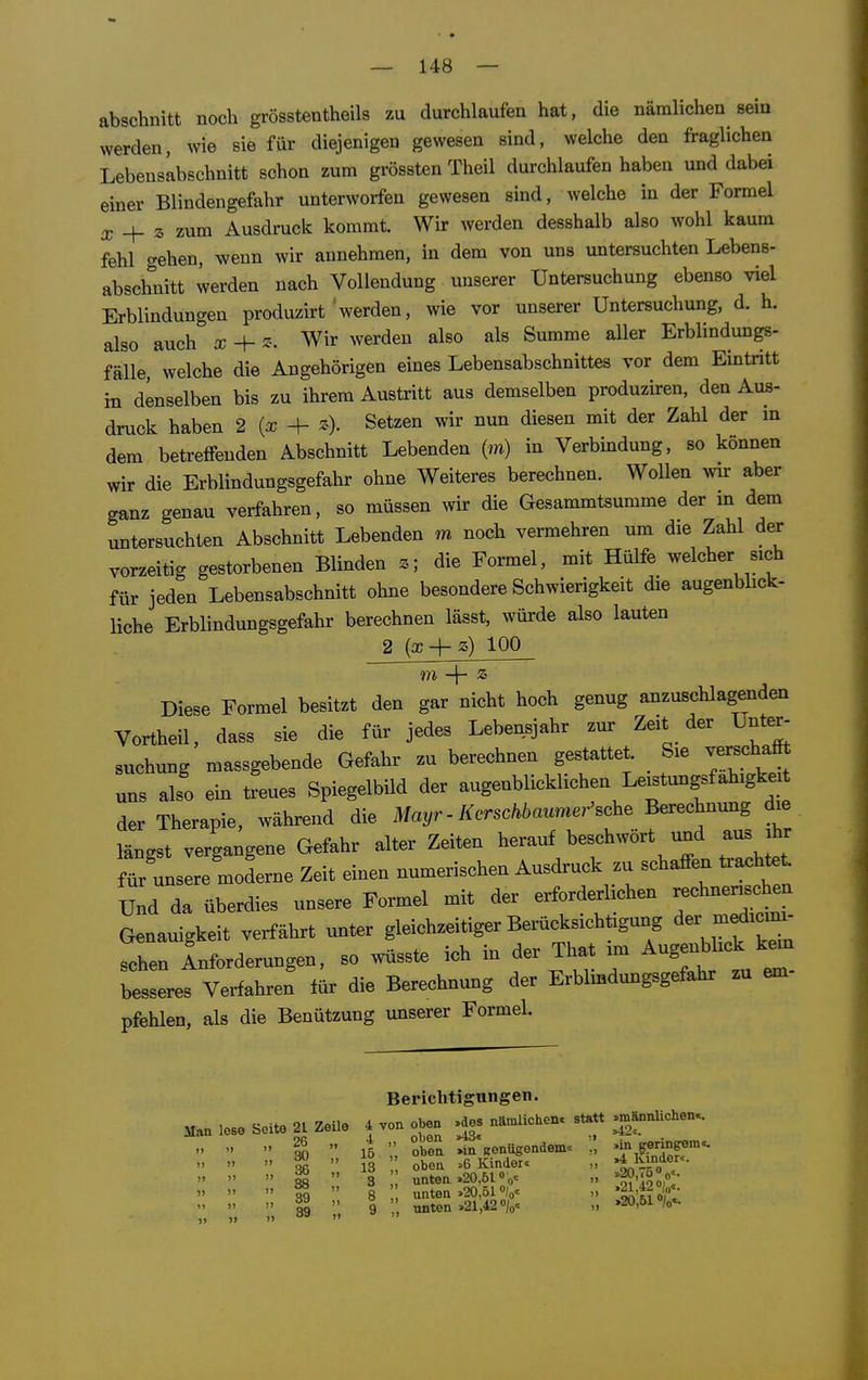 abschnitt noch grösstentheils zu durchlaufen hat, die nämlichen sein werden, wie sie für diejenigen gewesen sind, welche den fraglichen Lebensabschnitt schon zum grössten Theil durchlaufen haben und dabei einer Blindengefahr unterworfen gewesen sind, welche in der Formel a; + 3 zum Ausdruck kommt. Wir werden desshalb also wohl kaum fehl gehen, wenn wir annehmen, in dem von uns untersuchten Lebens- abschnitt werden nach Vollendung unserer Untersuchung ebenso viel Erblindungen produzirt werden, wie vor unserer Untersuchung, d. h. also auch x -\- z-. Wir werden also als Summe aller Erblindungs- fälle, welche die Angehörigen eines Lebensabschnittes vor dem Eintritt hl denselben bis zu ihrem Austritt aus demselben produziren, den Aus- druck haben 2 {x ^ z). Setzen wir nun diesen mit der Zahl der in dem betreffenden Abschnitt Lebenden (m) in Verbindung, so können wir die Erblindungsgefahr ohne Weiteres berechnen. Wollen w aber ganz genau verfahren, so müssen wir die Gesammtsumme der m dem untersuchten Abschnitt Lebenden m noch vermehren um die Zahl der vorzeitig gestorbenen Blinden die Formel, mit Hülfe welcher sich für jeden Lebensabschnitt ohne besondere Schwierigkeit die augenbhck- liche Erblindungsgefahr berechnen lässt, würde also lauten 2 {x + z) 100 Diese Formel besitzt den gar nicht hoch genug anzuschlagenden Vortheil, dass sie die für jedes Lebensjahr zur Zeit der Unter- suchung massgebende Gefahr zu berechnen gestattet Sie verschal uns also ein treues Spiegelbüd der augenblicklichen Leistungsfähigkeit der Therapie, während die Mayr - Kerschbaumer'sche Berechnmig d^e längst vergangene Gefahr alter Zeiten herauf beschwört und aus ihr für unsere moderne Zeit einen numerischen Ausdruck zu schaffen trachtet Und da überdies unsere Formel mit der erforderlichen -hnensch^n Genauigkeit verfährt unter gleichzeitiger Berücksichtigung der -edic-i- schen Inforderungen, so wüsste ich in der That im Augnblick besseres Verfahren für die Berechnung der Erblmdungsgefahr zu em pfehlen, als die Benützung unserer Formel. Man lose Seite 21 ZeUe 26 „ 30 „ 36 „ 88 „ 39 „ 39 „ Berichtigungen. 4 von oben »des nämlichenc statt i „ oben >43« 15 oben »in Kenügendem« 13  oben »6 Kinder« 3 '' unten .20.51 »0'= 8 „ unten .20,51 V 9 ,, unten .21,42 /o« »männlichen«. .42«. »in geringem«. Kinder«. .20,7500«. .21,420|„.. »20,510/0«.