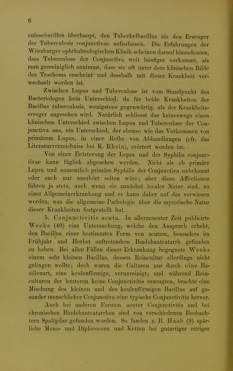 culosebacillen überhaupt, den Tubcrkelbacillus als dco Erzeuger der Tuberculosis conjunctivae aufzufassen. Die Erfahrungen der Würzburger ophthalmologischen Klinik scheinen darauf hinzudeuten, dass Tuberculose der Gonjunctiva weit häufiger vorkommt, als man gemeiniglich annimmt, dass sie oft unter dem klinischen Bilde des Trachoms erscheint und desshalb mit dieser Krankheit ver- wechselt worden ist. Zwischen Lupus und Tuberculose ist vom Standpunkt des Bactcriologen kein Unterschied, da für beide Krankheiten der Bacillus tuberculosis, wenigstens gegenwärtig, als der Krankheits- erreger angeschen wird. Natürlich schliesst das keineswegs einen klinischen Unterschied zwischen Lupus und Tuberculose der Con- junetiva aus, ein Unterschied, der ebenso wie das Vorkommen von primärem Lupus, in einer Reihe von Abhandlungen (cfr. das Literaturvcrzeichniss bei K. Rhein), erörtert worden ist. Yon einer Erörterung der Lepra und der Syphilis conjunc- tivae kann füglich abgesehen werden. Nicht als ob primäre Lepra und namentlich primäre Syphilis der Conjunctiva unbekannt oder auch nur unerhört selten wäre; aber diese Affectionen führen ja stets, auch wenn sie zunächst localer Natur sind, zu einer Allgemeinerkrankung und es kann daher auf das verwiesen werden, was die allgemeine Pathologie über die mycotische Natur dieser Krankheiten festgestellt hat. 5. Conjunctivitis acuta. In allerneuester Zeit publicirte Weeks (49) eine Untersuchung, welche den Anspruch erhebt, den Bacillus einer bestimmten Form von acutem, besonders im Frühjahr und Herbst auftretendem Bindehautcatarrh gefunden zu haben. Bei allen Fällen dieser Erkrankung begegnete Weeks einem sehr kleinen Bacillus, dessen Reincultur allerdings nicht gelingen wollte; doch waren die Culturen nur durch eine Ba- cillenart, eine keulenförmige, verunreinigt; und während Rein* culturen der letzteren keine Conjunctivitis erzeugten, brachte eine Mischung des kleinen und des keulenförmigen Bacillus auf ge- sunder menschlicher Conjunctiva eine typische Conjunctivitis hervor. Auch bei anderen Formen acuter Conjunctivitis und bei chronischen Bindehautcatarrhen sind von verschiedenen Beobach- tern Spaltpilze gefunden worden. So fanden z. B. IIa ab (9) spär- liche Mono- und Diplococcen und Ketten bei gutartiger eitriger