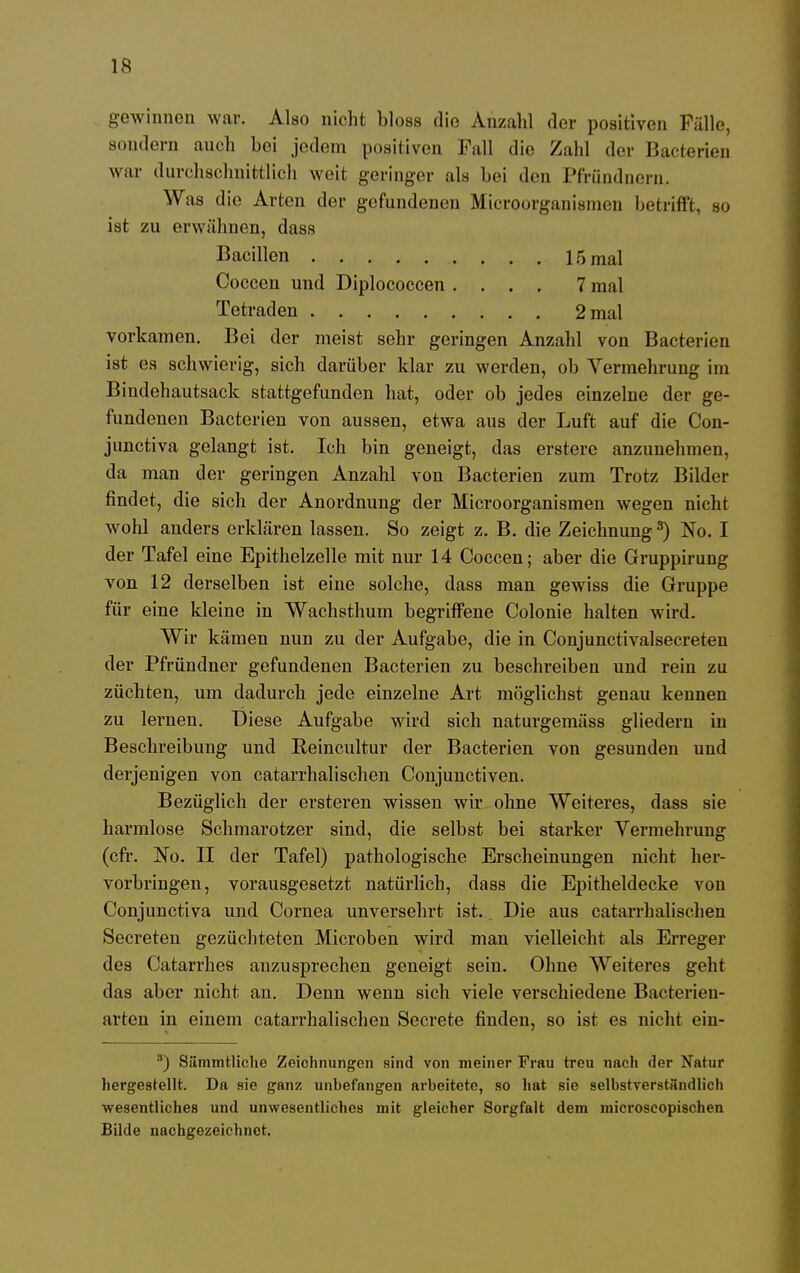 gewinnen war. Also nicht bloss die Anzahl der positiven Fälle, sondern auch bei jedem positiven Fall die Zahl der Bacterien war durchschnittlich weit geringer als bei den Pfriindnern. Was die Arten der gefundenen Microorganismen betrifft, so ist zu erwähnen, dass Bacillen 15 mal Coccen und Diplococcen .... 7 mal Tetraden 2 mal vorkamen. Bei der meist sehr geringen Anzahl von Bakterien ist es schwierig, sich darüber klar zu werden, ob Vermehrung im Bindehautsack stattgefunden hat, oder ob jedes einzelne der ge- fundenen Bacterien von aussen, etwa aus der Luft auf die Con- junctiva gelangt ist. Ich bin geneigt, das ersterc anzunehmen, da man der geringen Anzahl von Bacterien zum Trotz Bilder findet, die sich der Anordnung der Microorganismen wegen nicht wohl anders erklären lassen. So zeigt z. B. die Zeichnung3) No. I der Tafel eine Epithelzelle mit nur 14 Coccen; aber die Gruppirung von 12 derselben ist eine solche, dass man gewiss die Gruppe für eine kleine in Wachsthum begriffene Colonie halten wird. Wir kämen nun zu der Aufgabe, die in Conjunctivalsecreten der Pfründner gefundenen Bacterien zu beschreiben und rein zu züchten, um dadurch jede einzelne Art möglichst genau kennen zu leraen. Diese Aufgabe wird sich naturgemäss gliedern in Beschreibung und Eeincultur der Bacterien von gesunden und derjenigen von catarrhalischen Conjuuctiven. Bezüglich der ersteren wissen wir ohne Weiteres, dass sie harmlose Schmarotzer sind, die selbst bei starker Vermehrung (cfr. No. II der Tafel) pathologische Erscheinungen nicht her- vorbringen, vorausgesetzt natürlich, dass die Epitheldecke von Conjunctiva und Cornea unversehrt ist. Die aus catarrhalischen Secreten gezüchteten Microben wird man vielleicht als Erreger des Catarrhes anzusprechen geneigt sein. Ohne Weiteres geht das aber nicht an. Denn wenn sich viele verschiedene Bacterien- arten in einem catarrhalischen Secrete finden, so ist es nicht ein- 3) Siimmtliche Zeichnungen sind von meiner Frau treu nach der Natur hergestellt. Da sie ganz unbefangen arbeitete, so hat sie selbstverständlich wesentliches und unwesentliches mit gleicher Sorgfalt dem microscopischen Bilde nachgezeichnet.