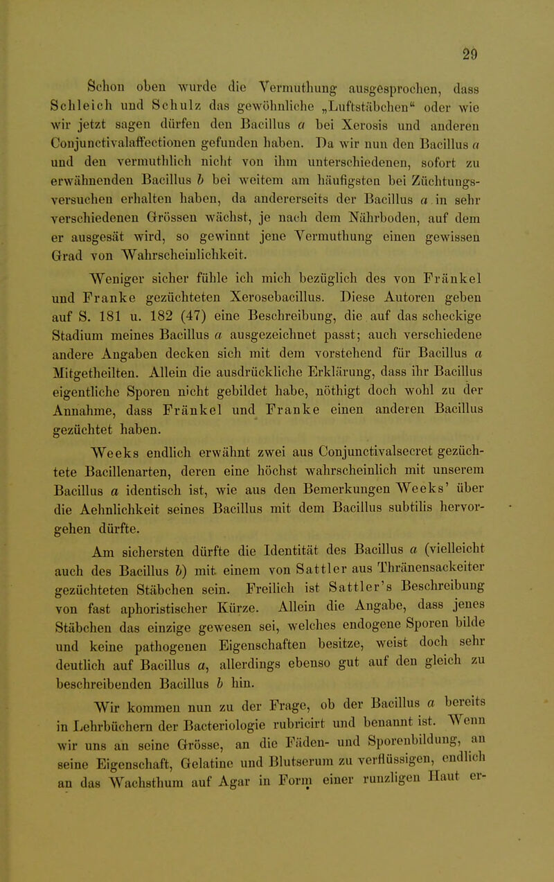 Schon oben wurde die Vermuthung ausgesprochen, duss Schleich und Schulz das gewöhnliche „Luftstäbchen oder wie wir jetzt sagen dürfen den Bacillus a bei Xerosis und anderen Conjunctivalaffectionen gefunden haben. Da wir nun den Bacillus a uud den vermuthlieh nicht von ihm unterschiedenen, sofort zu erwähnenden Bacillus b bei weitem am häufigsten bei Züchtungs- versucheu erhalten haben, da andererseits der Bacillus a in sehr verschiedenen Grössen wächst, je nach dem Nährboden, auf dem er ausgesät wird, so gewinnt jene Yermuthung einen gewissen Grad von Wahrscheinlichkeit. AVeniger sicher fühle ich mich bezüglich des von Fränkel und Franke gezüchteten Xerosebacillus. Diese Autoren geben auf S. 181 u. 182 (47) eine Beschreibung, die auf das scheckige Stadium meines Bacillus a ausgezeichnet passt; auch verschiedene andere Angaben decken sich mit dem vorstehend für Bacillus a Mitgetheilten. Allein die ausdrückliche Erklärung, dass ihr Bacillus eigentliche Sporen nicht gebildet habe, nöthigt doch wohl zu der Annahme, dass Fränkel und Franke einen anderen Bacillus gezüchtet haben. Weeks endlich erwähnt zwei aus Conjunctivalsecret gezüch- tete Bacillenarten, deren eine höchst wahrscheinlich mit unserem Bacillus a identisch ist, wie aus den Bemerkungen Weeks' über die Aehnlichkeit seines Bacillus mit dem Bacillus subtilis hervor- gehen dürfte. Am sichersten dürfte die Identität des Bacillus a (vielleicht auch des Bacillus b) mit. einem von Sattler aus Thränensackeiter gezüchteten Stäbchen sein. Freilich ist Sattler's Beschreibung von fast aphoristischer Kürze. Allein die Angabe, dass jenes Stäbchen das einzige gewesen sei, welches endogene Sporen bilde und keine pathogenen Eigenschaften besitze, weist doch sehr deutlich auf Bacillus a, allerdings ebenso gut auf den gleich zu beschreibenden Bacillus b hin. Wir kommen nun zu der Frage, ob der Bacillus a bereits in Lehrbüchern der Bacteriologie rubrlcirt und benannt ist. Wenn wir uns an seine Grösse, an die Fäden- und Sporenbildung, an seine Eigenschaft, Gelatine und Blutserum zu verflüssigen, endlich an das Wachsthum auf Agar in Form einer runzligen Haut er-