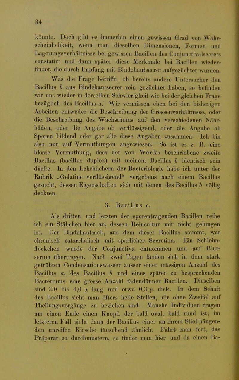 könnte. Doch gibt es immerhin einen gewissen Grad von Wahr- scheinlichkeit, wenn man dieselben Dimensionen, Formen und Lagerungsverhältnissc bei gewissen Bacillen des Conjunctivalsecrets constatirt und dann später diese Merkmale bei Bacillen wieder- findet, die durch Impfung mit Bindehautsecret aufgezüchtet wurden. Was die Frage betrifft, ob bereits andere Untersucher den Bacillus b aus Bindehautsecret rein gezüchtet haben, so befinden wir uns wieder in derselben Schwierigkeit wie bei der gleichen Frage bezüglich des Bacillus a. Wir vermissen eben bei den bisherigen Arbeiten entweder die Beschreibung der Grössenverhältnisse, oder die Beschreibung des Wachsthums auf den verschiedenen Nähr- böden, oder die Angabe ob verflüssigend, oder die Angabe ob Sporen bildend oder gar alle diese Angaben zusammen. Ich bin also nur auf Vermuthungen angewiesen. So ist es z. B. eine blosse Vermuthung, dass der von Weeks beschriebene zweite Bacillus (bacillus duplex) mit meinem Bacillus b identisch sein dürfte. In den Lehrbüchern der Bacteriologie habe ich unter der Rubrik „Gelatine verflüssigend vergebens nach einem Bacillus gesucht, dessen Eigenschaften sich mit denen des Bacillus b völlig deckten. 3. Bacillus c. Als dritten und letzten der sporentragenden Bacillen reihe ich ein Stäbchen hier an, dessen Beincultur mir nicht gelungen ist. Der Bindehautsack, aus dem dieser Bacillus stammt, war chronisch catarrhalisch mit spärlicher Secretion. Ein Schleim- flöckchen wurde der Conjunctiva entnommen und auf Blut- serum übertragen. Nach zwei Tagen fanden sich in dem stark getrübten Condensationswasser ausser einer massigen Anzahl des Bacillus a, des Bacillus b und eines später zu besprechenden Bacteriums eine grosse Anzahl fadendünner Bacillen. Dieselben sind 3,0 bis 4,0 u, lang und etwa 0,3 u, dick. In dem Schat'r des Bacillus sieht man öfters helle Stellen, die ohne Zweifel auf Theilungsvorgänge zu beziehen sind. Manche Individuen tragen am einen Ende einen Knopf, der bald oval, bald rund ist; im letzteren Fall sieht dann der Bacillus einer an ihrem Stiel hängen- den unreifen Kirsche täuschend ähnlich. Fährt man fort, das Präparat zu durchmustern, so findet man hier und da einen Ba-