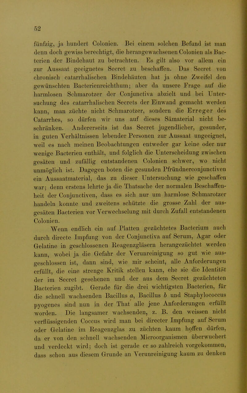 fünfzig, ja hundert Colonien. Bei einem solchen Befund ist man denn doch gewiss berechtigt, die herangewachsenen Colonien als Bac- terien der Bindehaut zu betrachten. Es gilt also vor allem ein zur Aussaat geeignetes Secret zu beschaffen. Das Secret von chronisch catarrhalischen Bindehäuten hat ja ohne Zweifel den gewünschten Bactericnrcichthum; aber da unsere Frage auf die harmlosen Schmarotzer der Conjunctiva abzielt und bei Unter- suchung des catarrhalischen Secrets der Einwand gemacht werden kann, man züchte nicht Schmarotzer, sondern die Erreger des Catarrhes, so dürfen wir uns auf dieses Sämaterial nicht be- schränken. Andererseits ist das Secret jugendlicher, gesunder, in guten Verhältnissen lebender Personen zur Aussaat ungeeignet, weil es nach meinen Beobachtungen entweder gar keine oder nur wenige Bacterien enthält, und folglich die Unterscheidung zwischen gesäten und zufällig entstandenen Colonien schwer, wo nicht unmöglich ist. Dagegen boten die gesunden Pfründnerconjunctiven ein Aussaatmaterial, das zu dieser Untersuchung wie geschaffen war; denn erstens lehrte ja die Thatsache der normalen Beschaffen- heit der Conjunctiven, dass es sich nur um harmlose Schmarotzer handeln konnte und zweitens schützte die grosse Zahl der aus- gesäten Bacterien vor Verwechselung mit durch Zufall entstandenen Colonien. Wenn endlich ein auf Platten gezüchtetes Bacterium auch durch directe Impfung von der Conjunctiva auf Serum, Agar oder Gelatine in geschlossenen Reagenzgläsern herangezüchtet werden kann, wobei ja die Gefahr der Verunreinigung so gut wie aus- geschlossen ist, dann sind, wie mir scheint, alle Anforderungen erfüllt, die eine strenge Kritik stellen kann, ehe sie die Identität der im Secret gesehenen und der aus dem Secret gezüchteten Bacterien zugibt. Gerade für die drei wichtigsten Bacterien, für die schnell wachsenden Bacillus a, Bacillus b und Staphylococcus pyogenes sind nun in der That' alle jene Anforderungen erfüllt worden. Die langsamer wachsenden, z. B. den weissen nicht verflüssigenden Coccus wird man bei directer Impfung auf Serum oder Gelatine im Reagenzglas zu züchten kaum hoffen dürfen, da er von den schnell wachsenden Microorganismen überwuchert und verdeckt wird; doch ist gerade er so zahlreich vorgekommen, dass schon aus diesem Grunde au Verunreinigung kaum zu denken