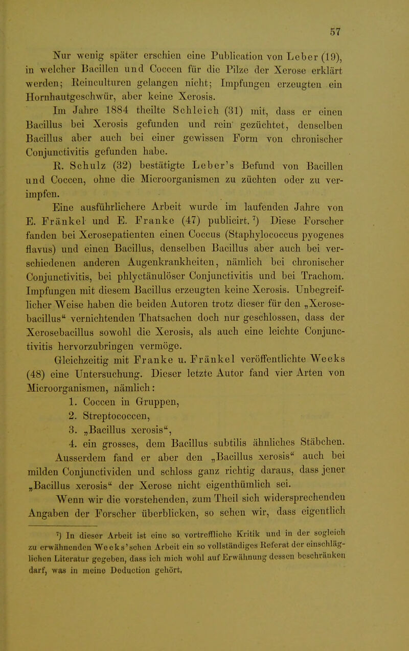 Nur wenig später erschien eine Publication von Leber (19), in welcher Bacillen und Coccen für die Pilze der Kerose erklär! werden; Reinculturen gelangen nicht; Impfungen erzeugten ein Honrhautgeschwür, aber keine Xerosis. Im Jahre 1884 theilte Schleich (31) mit, dass er einen Bacillus bei Xerosis gefunden und rein gezüchtet, denselben Bacillus aber auch bei einer gewissen Form von chronischer Conjunctivitis gefunden habe. R. Schulz (32) bestätigte Lcber's Befund von Bacillen und Coccen, ohne die Microorganismen zu züchten oder zu ver- impfen. Eine ausführlichere Arbeit wurde im laufenden Jahre von E. Frankel und E. Franke (47) publicirt.7) Diese Forscher fanden bei Xerosepatienten einen Coccus (Staphylococcus pyogenes flavus) und einen Bacillus, denselben Bacillus aber auch bei ver- schiedenen anderen Augenkrankheiten, nämlich bei chronischer Conjunctivitis, bei phlyctänulöscr Conjunctivitis und bei Trachom. Impfungen mit diesem Bacillus erzeugten keine Xerosis. Unbegreif- licher Weise haben die beiden Autoren trotz dieser für den „Xerose- bacillus vernichtenden Thatsachen doch nur geschlossen, dass der Xerosebacillus sowohl die Xerosis, als auch eine leichte Conjunc- tivitis hervorzubringen vermöge. Gleichzeitig mit Franke u. Fränkel veröffentlichte Weeks (48) eine Untersuchung. Dieser letzte Autor fand vier Arten von Microorganismen, nämlich : 1. Coccen in Gruppen, 2. Streptococcen, 3. „Bacillus xerosis, 4. ein grosses, dem Bacillus subtilis ähnliches Stäbchen. Ausserdem fand er aber den „Bacillus xerosis auch bei milden Conjunctividen und schloss ganz richtig daraus, dass jener „Bacillus xerosis der Xerose nicht eigenthümlich sei. Wenn wir die vorstehenden, zum Theil sich widersprechenden Angaben der Forscher überblicken, so sehen wir, dass eigentlich 7) In dieser Arbeit ist eino so, vortreffliche Kritik und in der sogloioh zu erwähnenden Wo eks'schon Arbeit ein so vollständiges Referat der einschläg- lichen Literatur gegeben, dass ich roioh wohl auf Erwähnung dessen beschränken darf, was in meine Doduction gehört,