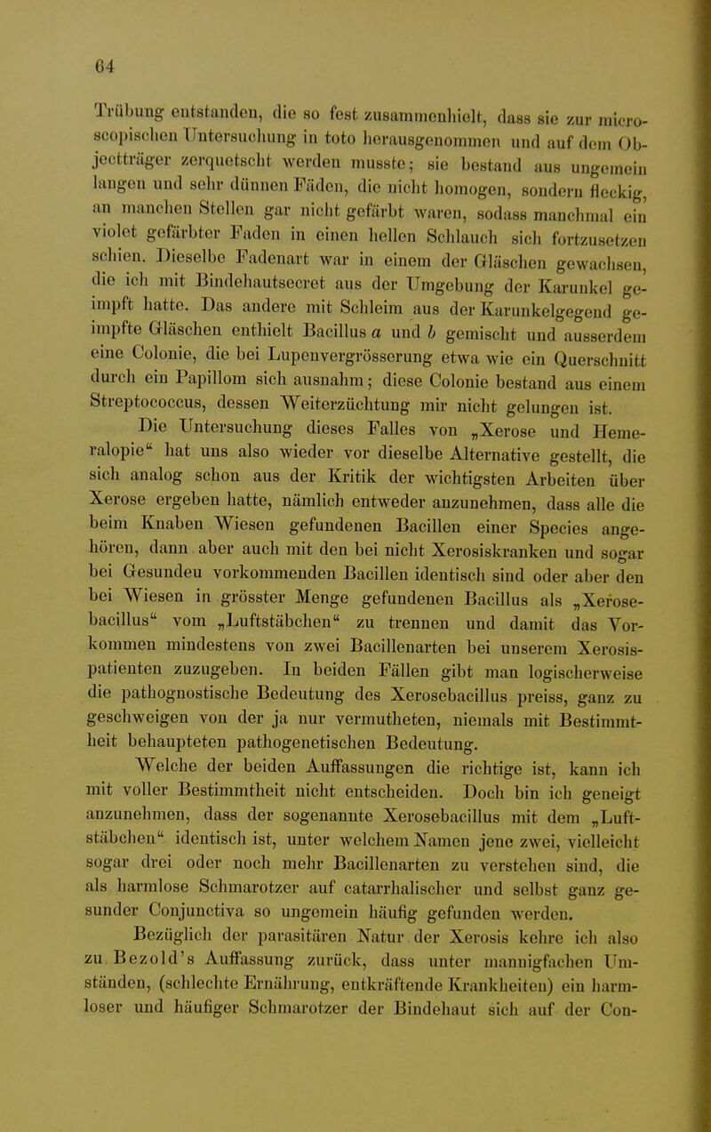 Trübung erstanden, die so fest zusammenhielt, dass sie zur micro- scopischen Untersuchung in toto herausgenommen und auf dem Ob- jectträger zerquetscht werden musste; sie bestand aus ungemein langen und sehr dünnen Fäden, die nicht homogen, sondern fleckig, an manchen Stellen gar nicht gefärbt waren, sodass manchmal ein violet gefärbter Faden in einen hellen Schlauch sich fortzusetzen schien. Dieselbe Fadenart war in einem der Gläschen gewachsen, die ich mit Bindeliautsecrot aus der Umgebung der Karunkel ge- impft hatte. Das andere mit Schleim aus der Karunkelgegend ge- impfte Gläschen enthielt Bacillus a und b gemischt und ausserdem eine Colonie, die bei Lupenvergrösserung etwa wie ein Querschnitt durch ein Papillom sich ausnahm; diese Colonie bestand aus einem Streptococcus, dessen Weiterzüchtung mir nicht gelungen ist. Die Untersuchung dieses Falles von „Xerose und Heme- ralopie hat uns also wieder vor dieselbe Alternative gestellt, die sich analog schon aus der Kritik der wichtigsten Arbeiten über Xerose ergeben hatte, nämlich entweder anzunehmen, dass alle die beim Knaben Wiesen gefundenen Bacillen einer Species ange- hören, dann aber auch mit den bei nicht Xerosiskranken und sogar bei Gesundeu vorkommenden Bacillen identisch sind oder aber den bei Wiesen in grösster Menge gefundenen Bacillus als „Xerose- bacillus vom „Luftstäbchen zu trennen und damit das Vor- kommen mindestens von zwei Bacillenarten bei unserem Xerosis- patienten zuzugeben. In beiden Fällen gibt man logischerweise die pathognostische Bedeutung des Xerosebacillus preiss, ganz zu geschweigen von der ja nur vermutheten, niemals mit Bestimmt- heit behaupteten pathogenetischen Bedeutung. Welche der beiden Auffassungen die richtige ist, kann ich mit voller Bestimmtheit nicht entscheiden. Doch bin ich geneigt anzunehmen, dass der sogenannte Xerosebacillus mit dem „Luft- stäbchen identisch ist, unter welchem Namen jene zwei, vielleicht sogar drei oder noch mehr Bacillenarten zu verstehen sind, die als harmlose Schmarotzer auf catarrhalischer und selbst ganz ge- sunder Conjunctiva so ungemein häufig gefunden werden. Bezüglich der parasitären Natur der Xerosis kehre ich also zu Bezold's Auffassung zurück, dass unter mannigfachen Um- ständen, (schlechte Ernährung, entkräftende Krankheiten) ein harm- loser und häufiger Schmarotzer der Bindehaut sich auf der Con-