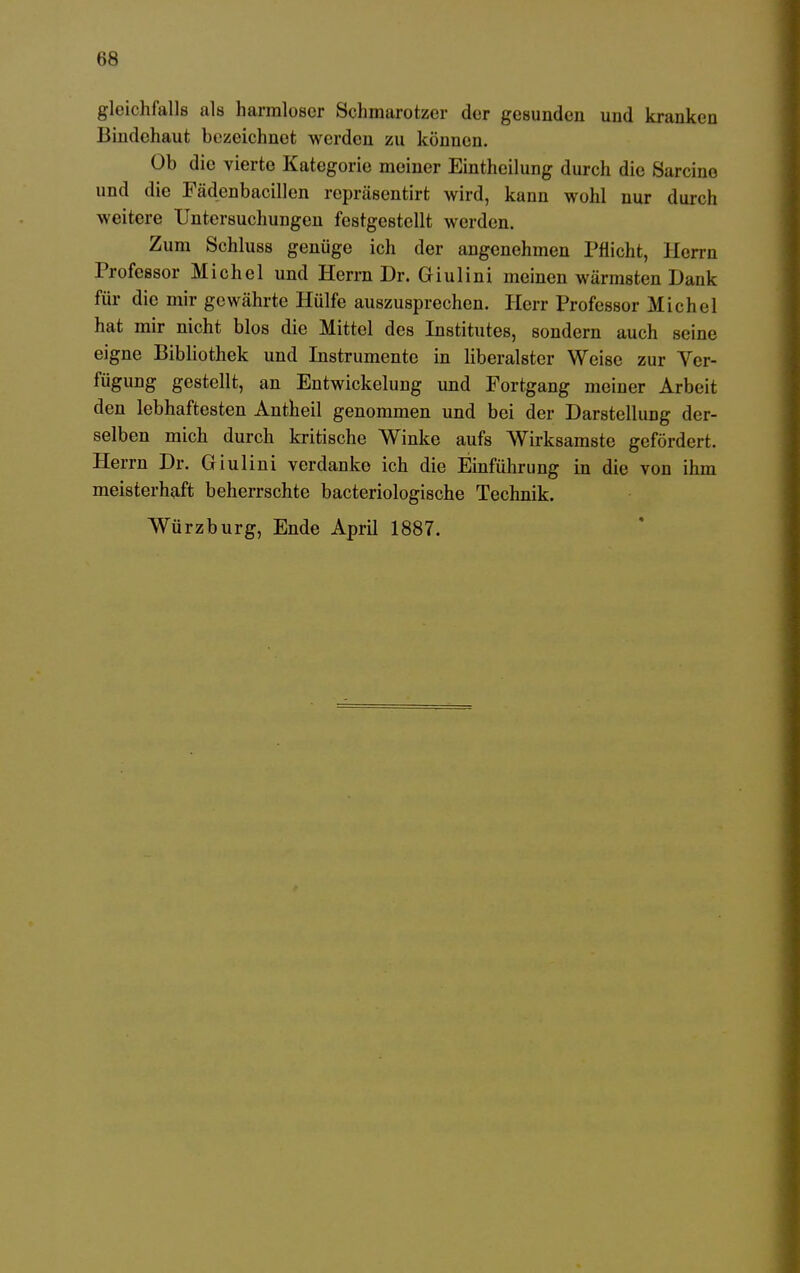 gleichfalls als harmloser Schmarotzer der gesunden und kranken Bindehaut bezeichnet werden zu können. Ob die vierte Kategorie meiner Eintheilung durch die Sarcine und die Fädenbacillen repräsentirt wird, kann wohl nur durch weitere Untersuchungen festgestellt werden. Zum Schluss genüge ich der angenehmen Pflicht, Herrn Professor Michel und Herrn Dr. Griulini meinen wärmsten Dank für die mir gewährte Hülfe auszusprechen. Herr Professor Michel hat mir nicht blos die Mittel des Institutes, sondern auch seine eigne Bibliothek und Instrumente in liberalster Weise zur Ver- fügung gestellt, an Entwickelung und Fortgang meiner Arbeit den lebhaftesten Antheil genommen und bei der Darstellung der- selben mich durch kritische Winke aufs Wirksamste gefördert. Herrn Dr. Giulini verdanke ich die Einführung in die von ihm meisterhaft beherrschte bacteriologische Technik. Würzburg, Ende April 1887.