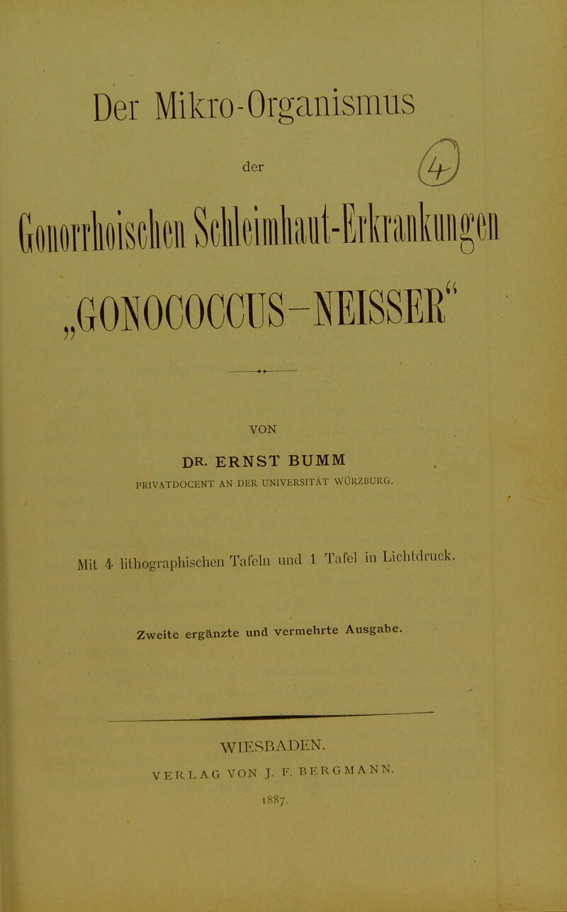 Der Mikro-Organismus der GoiorrMsoknScMeimtat-Mrankungeo „6OH000CCÜS-MSSKB VON DR- ERNST BUMM PRIVATDOCENT AN DER UNIVERSITÄT WÜRZBURG. Mit 4 lithographischen Tafeln und 1 Tafel in Lichtdr Zweite ergänzte und vermehrte Ausgabe. WIESBADEN. VERLAG VON J. E. BERGMANN. 1887.