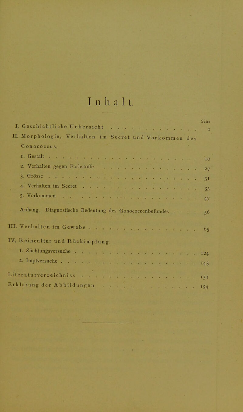 I n h a 1 t. Seit« I. Geschichtliche Uebersicht II. Morphologie, Verhalten im Secret und Vorkommen des Gonococcus. 1. Gestalt • 2. Verhalten gegen Farbstoffe .... ^7 3. Grösse 4. Verhalten im Secret ; ^5 5. Vorkommen „ Anhang. Diagnostische Bedeutung des Gonococcenbefundes .... 56 III. Verhalten im Gewebe 65 IV. Reincultur und Rückimpfung. 1. Züchtungsversuche I2/. 2. Impfversuche . . . Literaturverzeichniss rct Erklärung der Abbildungen