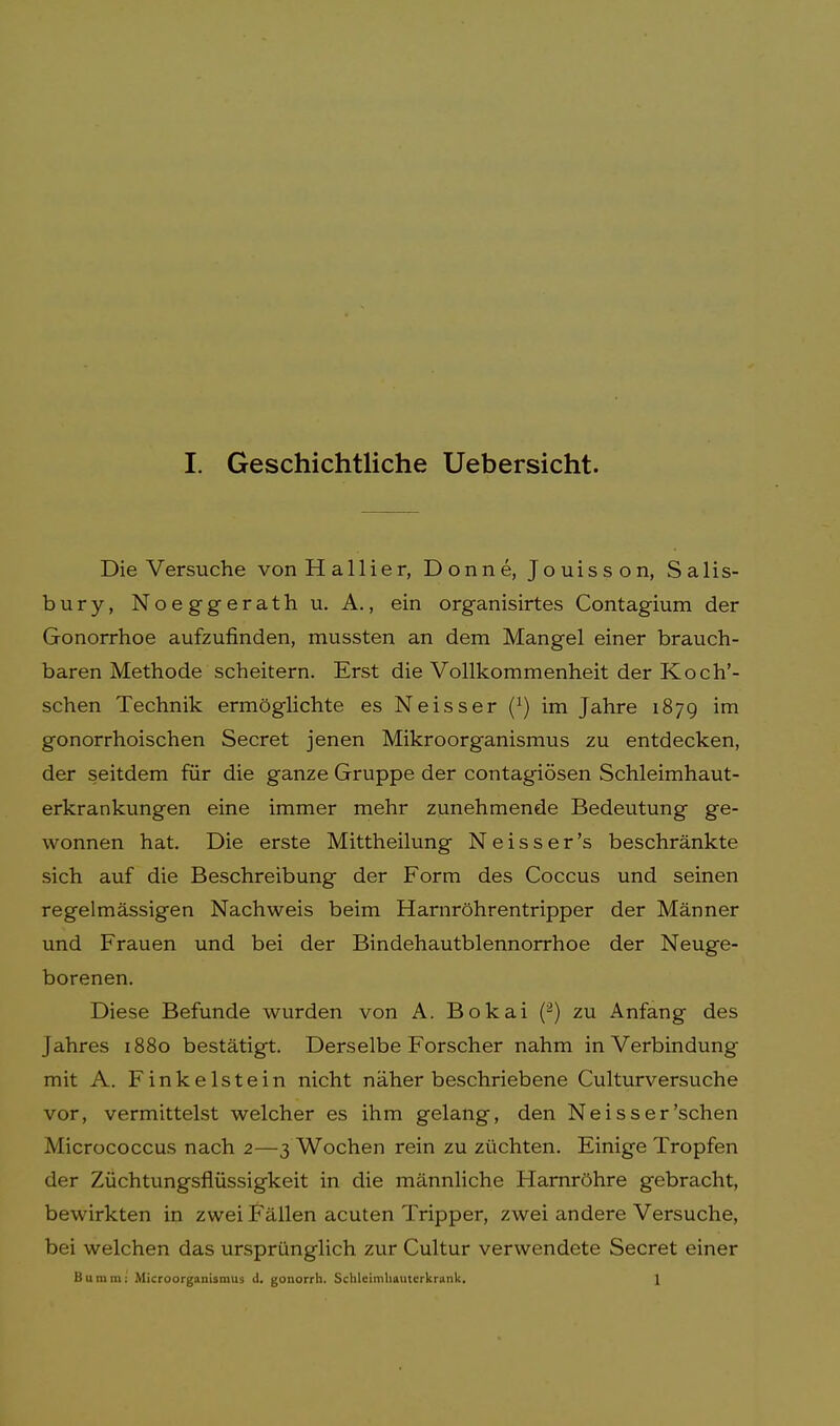 Die Versuche von H a 11 i e r, Donne, Jouisson, Salis- bury, Noeggerath u. A., ein organisirtes Contagium der Gonorrhoe aufzufinden, mussten an dem Mangel einer brauch- baren Methode scheitern. Erst die Vollkommenheit der Koch'- schen Technik ermöglichte es Neisser (J) im Jahre 1879 im gonorrhoischen Secret jenen Mikroorganismus zu entdecken, der seitdem für die ganze Gruppe der contagiösen Schleimhaut- erkrankungen eine immer mehr zunehmende Bedeutung ge- wonnen hat. Die erste Mittheilung Neisser's beschränkte sich auf die Beschreibung der Form des Coccus und seinen regelmässigen Nachweis beim Harnröhrentripper der Männer und Frauen und bei der Bindehautblennorrhoe der Neuge- borenen. Diese Befunde wurden von A. Bokai (2) zu Anfang des Jahres 1880 bestätigt. Derselbe Forscher nahm in Verbindung mit A. Finkelstein nicht näher beschriebene Culturversuche vor, vermittelst welcher es ihm gelang, den Neisser'sehen Micrococcus nach 2—3 Wochen rein zu züchten. Einige Tropfen der Züchtungsfiüssigkeit in die männliche Harnröhre gebracht, bewirkten in zwei Fällen acuten Tripper, zwei andere Versuche, bei welchen das ursprünglich zur Cultur verwendete Secret einer Burnm: Microorganismus <1. gonorrh. Schlcimliautcrkrank. 1